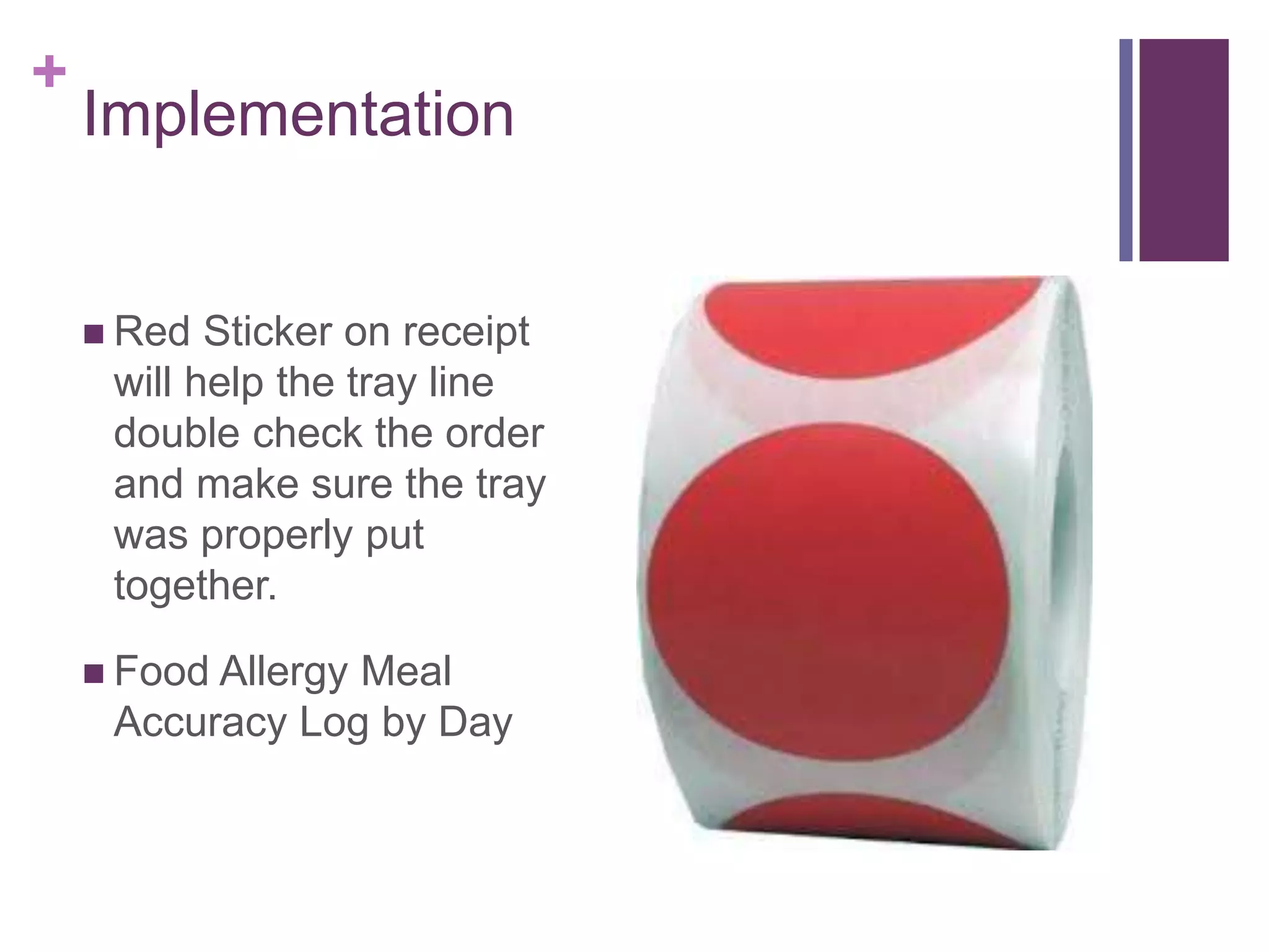 +
Implementation
 Red Sticker on receipt
will help the tray line
double check the order
and make sure the tray
was properly put
together.
 Food Allergy Meal
Accuracy Log by Day
 