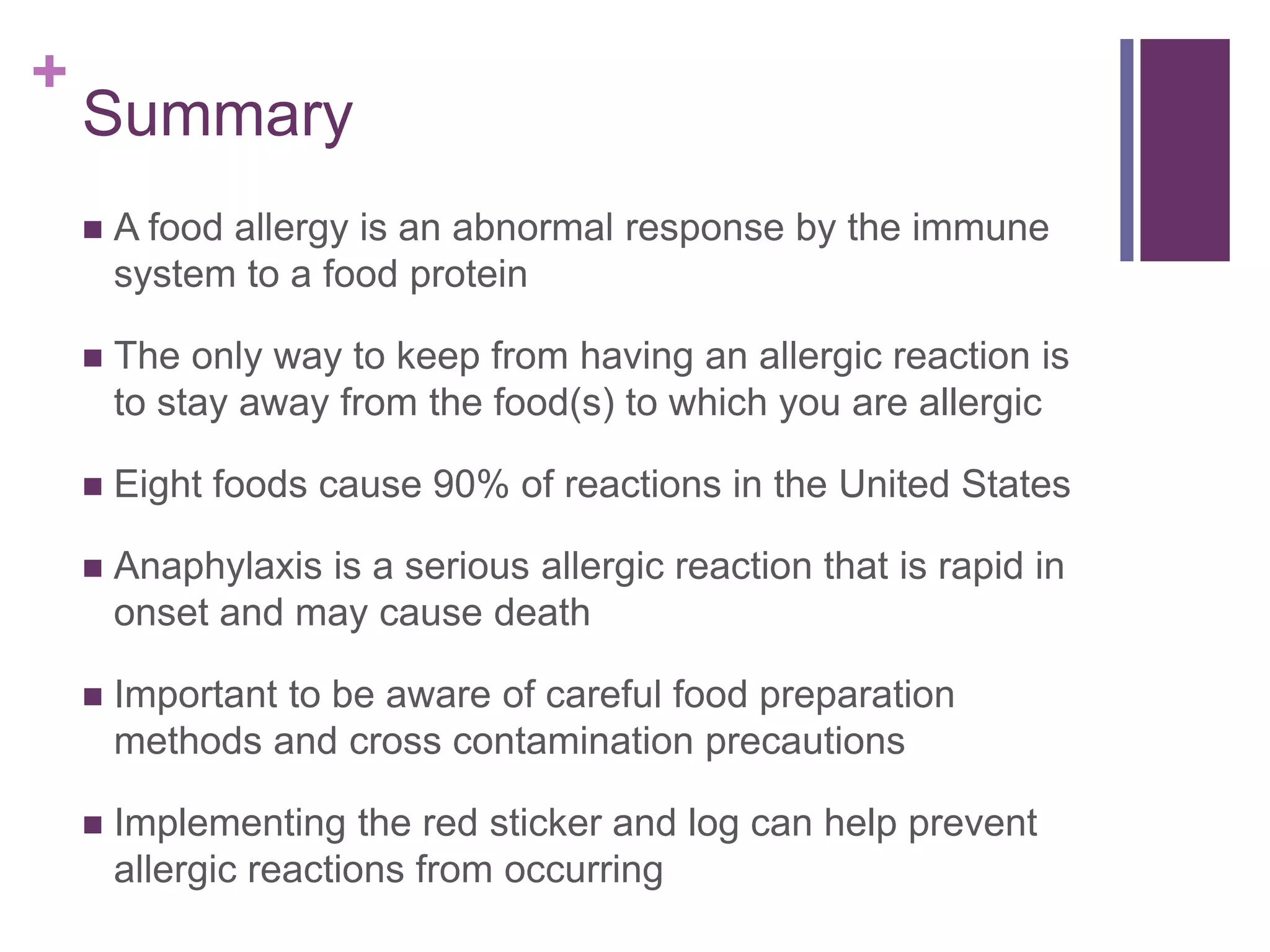 +
Summary
 A food allergy is an abnormal response by the immune
system to a food protein
 The only way to keep from having an allergic reaction is
to stay away from the food(s) to which you are allergic
 Eight foods cause 90% of reactions in the United States
 Anaphylaxis is a serious allergic reaction that is rapid in
onset and may cause death
 Important to be aware of careful food preparation
methods and cross contamination precautions
 Implementing the red sticker and log can help prevent
allergic reactions from occurring
 