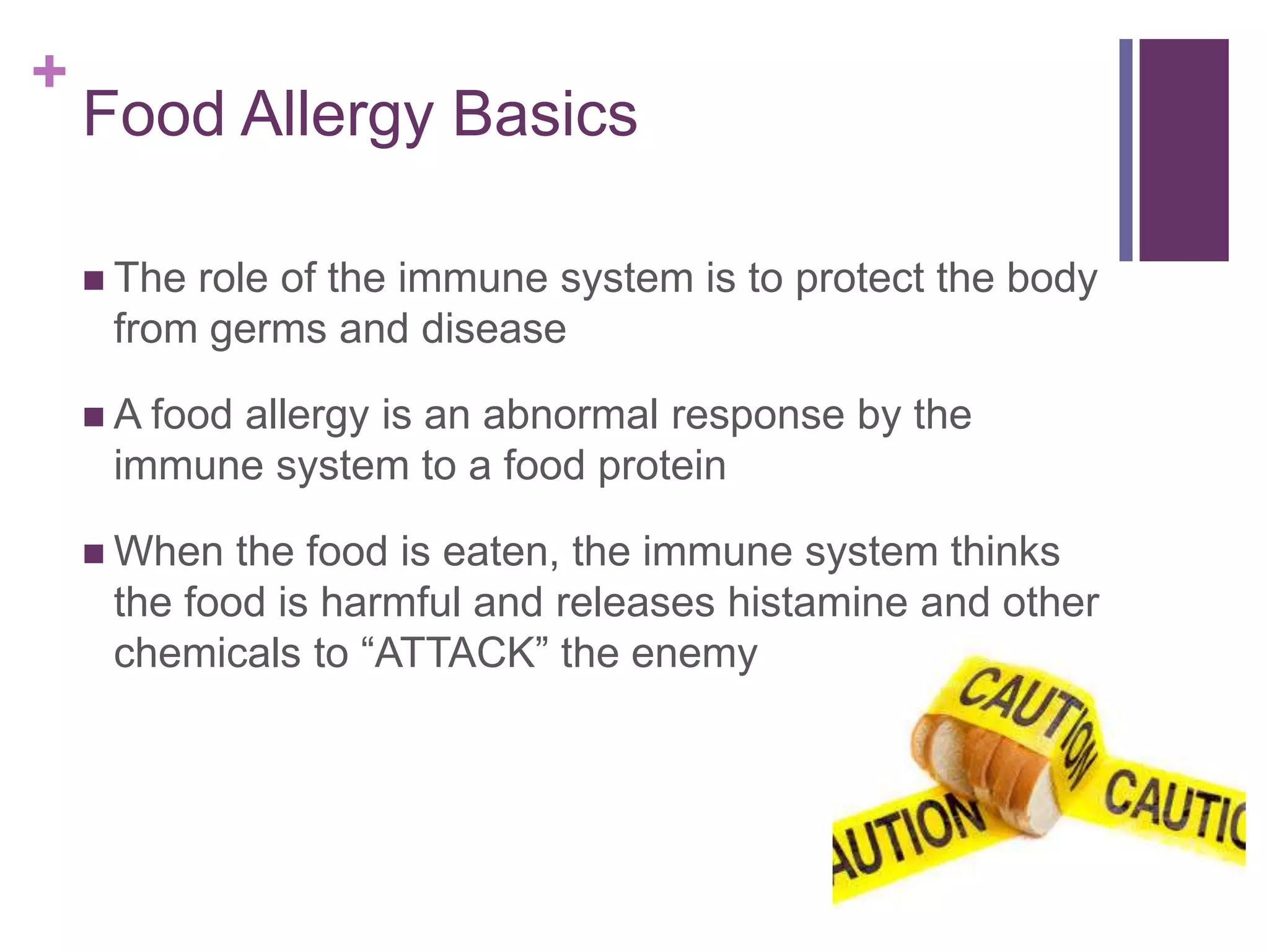 +
Food Allergy Basics
 The role of the immune system is to protect the body
from germs and disease
 A food allergy is an abnormal response by the
immune system to a food protein
 When the food is eaten, the immune system thinks
the food is harmful and releases histamine and other
chemicals to “ATTACK” the enemy
 