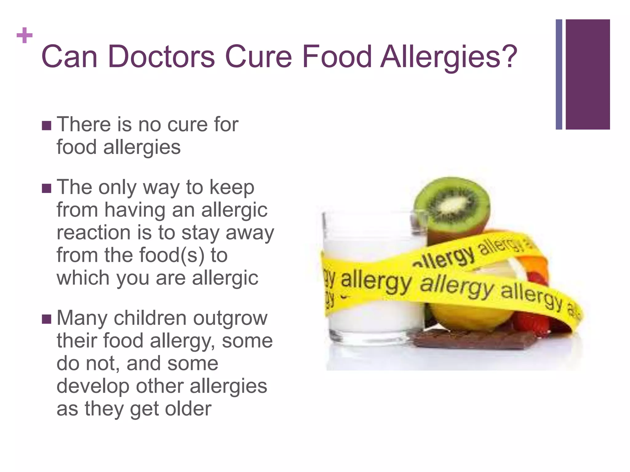 +
Can Doctors Cure Food Allergies?
 There is no cure for
food allergies
 The only way to keep
from having an allergic
reaction is to stay away
from the food(s) to
which you are allergic
 Many children outgrow
their food allergy, some
do not, and some
develop other allergies
as they get older
 