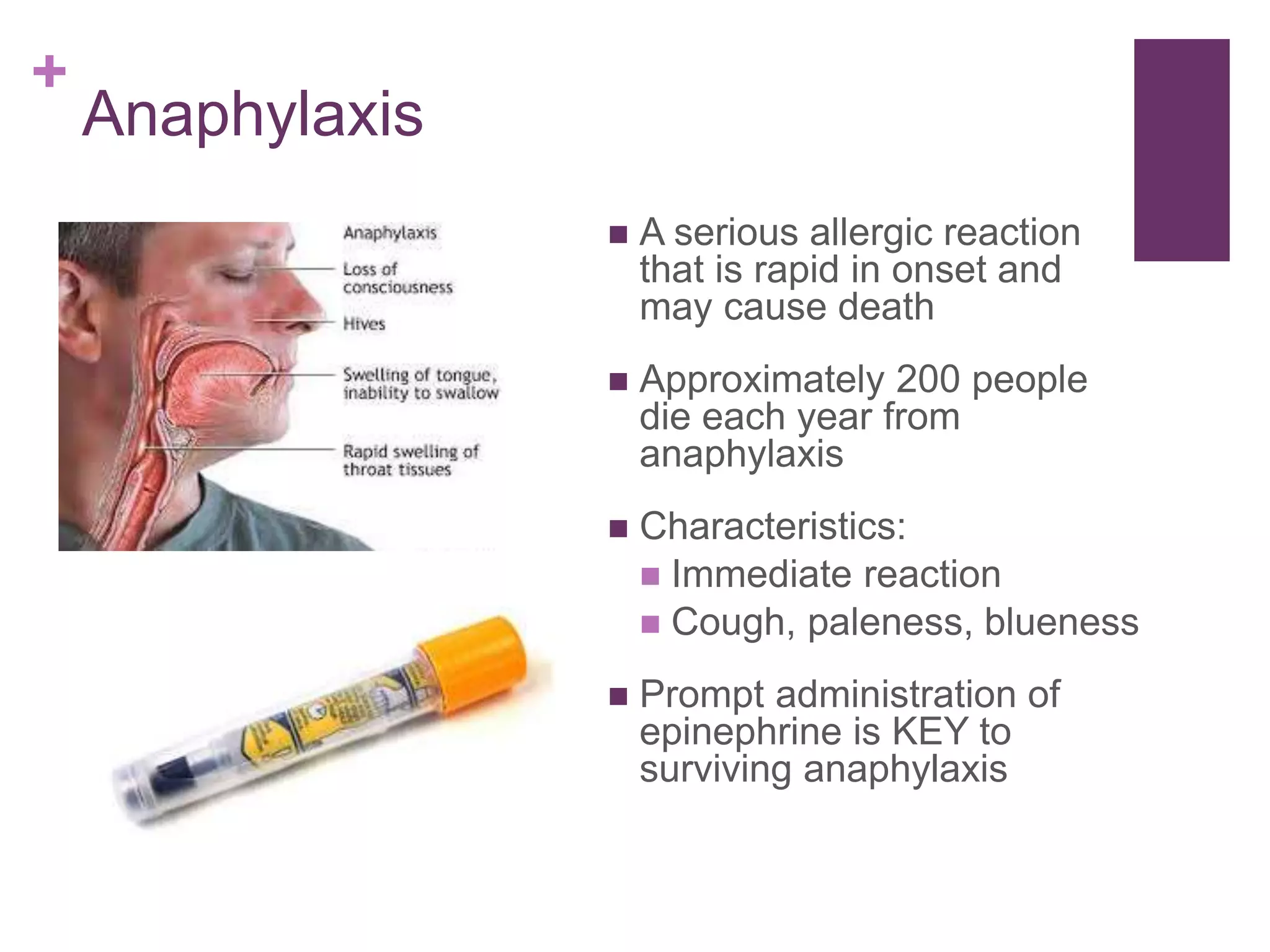 +
Anaphylaxis
 A serious allergic reaction
that is rapid in onset and
may cause death
 Approximately 200 people
die each year from
anaphylaxis
 Characteristics:
 Immediate reaction
 Cough, paleness, blueness
 Prompt administration of
epinephrine is KEY to
surviving anaphylaxis
 