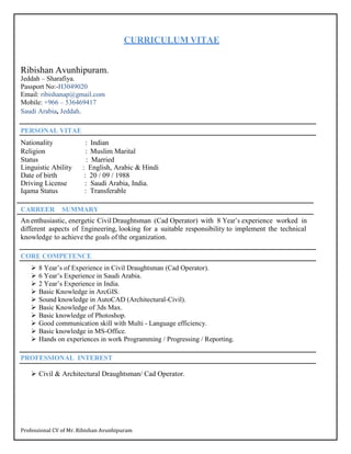 Professional CV of Mr. Ribishan Avunhipuram
CURRICULUM VITAE
Ribishan Avunhipuram.
Jeddah – Sharafiya.
Passport No:-H3049020
Email: ribishanap@gmail.com
Mobile: +966 – 536469417
Saudi Arabia, Jeddah.
PERSONAL VITAE
Nationality : Indian
Religion : Muslim Marital
Status : Married
Linguistic Ability : English, Arabic & Hindi
Date of birth : 20 / 09 / 1988
Driving License : Saudi Arabia, India.
Iqama Status : Transferable
CARREER SUMMARY
An enthusiastic, energetic CivilDraughtsman (Cad Operator) with 8 Year’s experience worked in
different aspects of Engineering, looking for a suitable responsibility to implement the technical
knowledge to achieve the goals of the organization.
CORE COMPETENCE
 8 Year’s of Experience in Civil Draughtsman (Cad Operator).
 6 Year’s Experience in Saudi Arabia.
 2 Year’s Experience in India.
 Basic Knowledge in ArcGIS.
 Sound knowledge in AutoCAD (Architectural-Civil).
 Basic Knowledge of 3ds Max.
 Basic knowledge of Photoshop.
 Good communication skill with Multi - Language efficiency.
 Basic knowledge in MS-Office.
 Hands on experiences in work Programming / Progressing / Reporting.
PROFESSIONAL INTEREST
 Civil & Architectural Draughtsman/ Cad Operator.
 