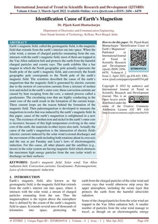 International Journal of Trend in Scientific Research and Development (IJTSRD)
Volume 6 Issue 3, March-April 2022 Available Online: www.ijtsrd.com e-ISSN: 2456 – 6470
@ IJTSRD | Unique Paper ID – IJTSRD49534 | Volume – 6 | Issue – 3 | Mar-Apr 2022 Page 438
Identification Cause of Earth’s Magnetism
Dr. Pijush Kanti Bhattacharjee
Department of Electronics and Communication Engineering,
Guru Nanak Institute of Technology, Kolkata, West Bengal, India
ABSTRACT
Earth’s magnetic field, called the geomagnetic field, is the magnetic
field that extends from the earth’s interior out into space. When the
solar wind, a stream of charged particles emanating from the sun,
interacts with the earth’s magnetic field, most of them are trapped in
the Van Allen radiation belt and protects the earth from the harmful
charged particles and cosmic rays. The earth exhibits like a bar
magnet in which the North geographic pole actually represents the
South pole of the earth’s magnetic field, and conversely the South
geographic pole corresponds to the North pole of the earth’s
magnetic field. The scientists described the cause of the earth’s
magnetism that the magnetic field is generated by electric currents
due to the motion of convection currents from a mixture of molten
iron and nickel in the earth’s outer core; these convection currents are
caused by heat escaping from the core, a natural process called a
geodynamo. The circulating ions that are highly conducting in the
outer core of the earth result in the formation of the current loops.
These current loops are the reason behind the formation of the
magnetic field. Then paleomagnetism is developed to measure the
magnetism in rocks that was induced by the earth’s magnetic field. In
this paper, cause of the earth’s magnetism is enlightened in a new
way. The existence of molten iron and nickel in the earth’s outer core
is incorrect; because of this high temperature evolving in the outer
core of the earth, the materials in other layers also melt. Actually the
cause of the earth’s magnetism is the interaction of electric fields
(electric current) induced by the solar wind (coronal discharge) and
the movement of the earth including both rotations about its own axis
and the sun as per Faraday and Lenz’s laws of electromagnetic
induction. For this cause, all other planets and the satellites (e.g.,
moon) in the solar system are having magnetic field which obstructs
the maximum high energy particles from the sun (solar wind) to
discharge on their surfaces.
KEYWORDS: Earth’s magnetic field; Solar wind; Van Allen
radiation belt; Convection currents; Geodynamo; Paleomagnetism;
Laws of electromagnetic induction
How to cite this paper: Dr. Pijush Kanti
Bhattacharjee "Identification Cause of
Earth’s Magnetism"
Published in
International Journal
of Trend in
Scientific Research
and Development
(ijtsrd), ISSN: 2456-
6470, Volume-6 |
Issue-3, April 2022, pp.438-443, URL:
www.ijtsrd.com/papers/ijtsrd49534.pdf
Copyright © 2022 by author(s) and
International Journal of Trend in
Scientific Research and Development
Journal. This is an
Open Access article
distributed under the
terms of the Creative Commons
Attribution License (CC BY 4.0)
(http://creativecommons.org/licenses/by/4.0)
1. INTRODUCTION
Earth’s magnetic field, also known as the
geomagnetic field, is the magnetic field that extends
from the earth’s interior out into space, where it
interacts with the solar wind, a stream of charged
particles emanating from the sun. Thus the
magnetosphere is the region above the ionosphere
that is defined by the extent of the earth’s magnetic
field in space. It extends several tens of thousands of
kilometres into space, protecting the
earth from the charged particles of the solar wind and
cosmic rays that would otherwise strip away the
upper atmosphere, including the ozone layer that
protects the earth from the harmful ultraviolet
radiation.
Some of the charged particles from the solar wind are
trapped in the Van Allen radiation belt. A smaller
number of particles from the solar wind manage to
travel, as though on an electromagnetic energy
IJTSRD49534
 