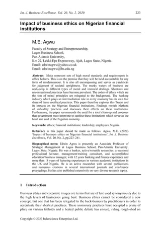 Int. J. Business Excellence, Vol. 20, No. 2, 2020 223
Copyright © 2020 Inderscience Enterprises Ltd.
Impact of business ethics on Nigerian financial
institutions
M.E. Agwu
Faculty of Strategy and Entrepreneurship,
Lagos Business School,
Pan-Atlantic University,
Km 22, Lekki-Epe Expressway, Ajah, Lagos State, Nigeria
Email: edwinagwu@yahoo.co.uk
Email: edwinagwu@lbs.edu.ng
Abstract: Ethics represent sets of high moral standards and requirements in
office holders. This is on the premise that they will be held accountable for any
form of misdemeanour. It is also all encompassing and serves as yardsticks
for judgment of societal uprightness. The murky waters of business are
neck-deep in different types of moral and immoral dealings. Shortcuts and
unconventional practices have become prevalent. The codes of ethics which are
the sets of moral principles are relegated to the background. The banking
industry which plays an intermediation role in every economy has its own fair
share of these unethical practices. This paper therefore explores this Trojan and
its impacts on the Nigerian financial institutions. Findings reveals plethora
of unhealthy practices and discusses their effects on these institutions.
Furthermore, the paper recommends the need for a total clean-up and proposes
that government must intervene to sanitise these institutions which serve as the
heart and soul of the Nigerian economy.
Keywords: ethics; financial institutions; leadership; employees; Nigeria.
Reference to this paper should be made as follows: Agwu, M.E. (2020)
‘Impact of business ethics on Nigerian financial institutions’, Int. J. Business
Excellence, Vol. 20, No. 2, pp.223–241.
Biographical notes: Edwin Agwu is presently an Associate Professor of
Strategic Management at Lagos Business School, Pan-Atlantic University,
Lagos State, Nigeria. He was a banker, active/versatile researcher, a seasoned
professional lecturer, management/training consultant, and accomplished
education/business manager; with 12 years banking and finance experience and
more than 18 years of lecturing experiences in various academic institutions in
the UK and Nigeria. He is an active researcher with several publications
and numerous citations in several international journals and conference
proceedings. He has also published extensively on very diverse research topics.
1 Introduction
Business ethics and corporate images are terms that are of late used synonymously due to
the high levels of businesses going bust. Business ethics cannot be considered a new
concept, but one that has been relegated to the back-burners by practitioners in order to
accentuate their shortcut practices. These unsavoury practices have occupied a prime of
place on various tabloids and a heated public debate has ensued, riding rough-shod on
 