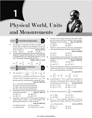Physical World, Units and Measurements P-1
TOPIC 1 Unit of PhysicalQuantities
1. The density of a material in SI unit is 128 kg m–3
. In
certain units in which the unit of length is 25 cm and
the unit of mass is 50 g, the numerical value of density
of the material is: [10 Jan. 2019 I]
(a) 40 (b) 16 (c) 640 (d) 410
2. AmetalsamplecarryingacurrentalongX-axiswithdensityJxis
subjectedtoamagneticfieldBz(alongz-axis).Theelectricfield
Ey developedalongY-axisisdirectlyproportionaltoJx aswell
as Bz. The constant of proportionalityhas SI unit
[Online April 25, 2013]
(a)
2
m
A
(b)
3
m
As
(c)
2
m
As
(d) 3
As
m
TOPIC 2
Dimensions of Physical
Quantities
3. The quantities
0 0
1
,
E
x y
B
= =
m e
and
1
z
CR
= are
defined where C-capacitance, R-Resistance, l-length,
E-Electric field, B-magnetic field and 0 0
, ,
e m - free
space permittivity and permeability respectively. Then :
[Sep. 05, 2020 (II)]
(a) x, y and z have the same dimension.
(b) Only x and z have the same dimension.
(c) Only x and y have the same dimension.
(d) Only y and z have the same dimension.
4. Dimensional formula for thermal conductivity is (here K
denotes the temperature : [Sep. 04, 2020 (I)]
(a) MLT–2 K (b) MLT–2 K–2
(c) MLT–3 K (d) MLT–3 K–1
5. A quantityx is given by(IFv2/WL4) in terms of moment of
inertia I, force F, velocity v, work W and Length L. The
dimensional formula for x is same as that of :
[Sep. 04, 2020 (II)]
(a) planck’s constant (b) force constant
(c) energy density (d) coefficient of viscosity
6. Amount of solar energy received on the earth's surface
per unit area per unit time is defined a solar constant.
Dimension of solar constant is : [Sep. 03, 2020 (II)]
(a) ML2T–2 (b) ML0T–3
(c) M2L0T–1 (d) MLT–2
7. If speed V, area A and force F are chosen as fundamental
units, then the dimension ofYoung's modulus will be :
[Sep. 02, 2020 (I)]
(a) FA2V–1 (b) FA2V–3
(c) FA2V–2 (d) FA–1V0
8. Ifmomentum (P), area (A) and time (T) aretaken to bethe
fundamental quantities then the dimensional formula for
energy is : [Sep. 02, 2020 (II)]
(a) [P2AT–2] (b) [PA–1T–2]
(c) 1/2 1
[PA T ]
-
(d) 1/2 1
[P AT ]
-
9. Which of the following combinations has the dimension
of electrical resistance (Î0
is the permittivity of vacuum
and m0
is the permeability of vacuum)?
[12 April 2019 I]
(a)
0
0
m
e (b)
0
0
m
e (c)
0
0
e
m (d)
0
0
e
m
10. In the formula X = 5YZ2
, X and Z have dimensions of
capacitance and magnetic field, respectively. What are
the dimensions of Y in SI units ? [10 April 2019 II]
(a) [M–3
L–2
T8
A4
] (b) [M–1
L–2
T4
A2
]
(c) [M–2
L0
T–4
A–2
] (d) [M–2
L–2
T6
A3
]
11. In SI units, the dimensions of
0
0
Î
m
is: [8 April 2019 I]
(a) A–1
TML3
(b) AT2
M–1
L–1
(c) AT–3
ML3/2
(d) A2
T3
M–1
L–2
12. Let l, r, c and v represent inductance, resistance,
capacitance and voltage, respectively. The dimension of
l
rcv
in SI units will be : [12 Jan. 2019 II]
(a) [LA – 2] (b) [A–1]
(c) [LTA] (d) [LT2]
Physical World, Units
and Measurements
1
Join- https://t.me/studyaffinity
 