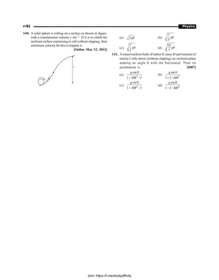 P-92 Physics
140. A solid sphere is rolling on a surface as shown in figure,
with a translational velocity v ms–1. If it is to climb the
inclined surface continuing to roll without slipping, then
minimum velocityfor this to happen is
[Online May 12, 2012]
h
v
(a) 2gh (b)
7
5
gh
(c)
7
2
gh (d)
10
7
gh
141. A round uniform bodyof radius R, mass M and moment of
inertia I rolls down (without slipping) an inclined plane
making an angle q with the horizontal. Then its
acceleration is [2007]
(a) 2
sin
1 /
g
MR I
q
-
(b) 2
sin
1 /
g
I MR
q
+
(c) 2
sin
1 /
g
MR I
q
+
(d) 2
sin
1 /
g
I MR
q
-
Join- https://t.me/studyaffinity
 