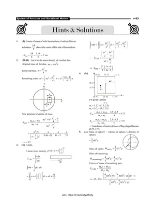 System of Particles and Rotational Motion P-93
1. (3) Centre of mass of solid hemisphere of radius R lies at
a distance
3
8
R
above the centre offlat side ofhemisphere.
cm
3 3 8
3 cm
8 8
R
h
´
 = = =
2. (23.00) Let s be the mass density of circular disc.
Original mass of the disc, 2
0
m a
= p s
Removed mass,
2
4
a
m = s
Remaining, mass,
2
2
'
4
a
m a
æ ö
= p - s
ç ÷
è ø
2 4 1
4
a
p -
æ ö
= s
ç ÷
è ø
X
Y
1
a
2
a
2
New position of centre of mass
2
2
0 0
2
0 2
0
4 2
4
CM
a a
a
m x mx
X
m m a
a
p ´ - ´
-
= =
-
p -
3
2
/8
1 2(4 1) 8 2 23
4
a a a a
a
- - -
= = = = -
p - p -
æ ö
p -
ç ÷
è ø
23
x
 =
3. (b) Given,
Linear mass density,
2
( )
x
x a b
L
æ ö
r = + ç ÷
è ø
CM
xdm
X
dm
=
ò
ò
0
( )
L
dm x dx
= r
ò ò
2
0
3
L
x bL
a b dx aL
L
é ù
æ ö
= ê + ú = +
ç ÷
è ø
ê ú
ë û
ò
3 2 2
2
0 0
2 4
L L
bx aL bL
xdm ax dx
L
æ ö æ ö
= + = +
ç ÷ ç ÷
ç ÷ ç ÷
è ø è ø
ò ò
2 2
CM
2 4
3
aL bL
X
bL
aL
æ ö
+
ç ÷
ç ÷
è ø
 =
+
CM
3 2
4 3
L a b
X
a b
+
æ ö
Þ = ç ÷
+
è ø
4. (b)
For given Lamina
x y
m1
= 1, C1
= (1.5, 2.5)
m2
=3, C2
= (0.5, 1.5)
1 1 2 2
1 2
1.5 1.5
0.75
4
cm
m x m x
X
m m
+ +
= = =
+
1 1 2 2
1 2
2.5 4.5
1.75
4
cm
m y m y
Y
m m
+ +
= = =
+
 Coordinateof centre ofmass of flag shaped lamina
(0.75,1.75)
5. (a) Mass of sphere = volume of sphere x density of
sphere
3
4
R
3
= p r
Mass of cavity
3
cavity
4
(1)
3
M = p r
Mass of remaining
3 3
(Remaining)
4 4
– (1)
3 3
M R
= p r p r
Centre of mass of remaining part,
1 1 2 2
COM
1 2
M r M r
X
M M
+
=
+
3 3
3 3
4 4
0 (1) (– ) [ –1]
3 3
–(2 – )
4 4
(1) (– )
3 3
R R
R
R
é ù é ù
p r + p r
ê ú ê ú
ë û ë û
Þ =
p r+ p r
Join- https://t.me/studyaffinity
 