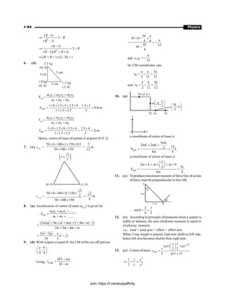 P-94 Physics
0
4 4
12
4
M a
M
a
M
M
´ - ´
= = -
-
and
12
CM
b
y = -
So CM coordinates one
0
5
2 12 12
a a a
x = - =
and 0
5
2 12 12
b b b
y = - =
10. (a)
2m (L,L)
m
L
2L,
2
æ ö
ç ÷
è ø
5L
,0
2
æ ö
ç ÷
è ø
2L m 3L
Y
X
x-coordinate of centre of mass is
cm
5mL
2mL 2mL
13
2
X L
4m 8
+ +
= =
y-coordinate of centre of mass is
cm
L
2m L m m 0
5L
2
Y
4m 8
æ ö
´ + ´ + ´
ç ÷
è ø
= =
11. (c) Toproduce maximum moment of force line ofaction
of force must be perpendicular to lineAB.
A
q
q
B
4 m
2 m
2 1
tan
4 2
 q = =
12. (c) According to principle ofmoments when a system is
stable or balance, the anti-clockwise moment is equal to
clockwise moment.
i.e., load × load arm = effort × effort arm
When 5 mg weight is placed, load arm shifts to left side,
hence left arm becomes shorter than right arm.
13. (c) Centre of mass
/2
cm
1
( )
2 2
2 ( )
y
x
x y
x
x
x y
æ ö
r +r
ç ÷
è ø
=
r +
2
2
1
2
y y
x x
Þ + =
3
( –1)
2 –
( –1)
R
R
R
Þ =
2
( –1)
2 –
( –1)( 1)
R
R
R R R
Þ =
+ +
Þ (R2
+ R + 1) (2 – R) = 1
6. (d)
Xcm
1 1 2 2 3 3
1 2 3
m x m x m x
m m m
+ +
=
+ +
1 0 1.5 3 2.5 0 1.5 3
0.9
1 1.5 2.5 5
cm
X cm
´ + ´ + ´ ´
= = =
+ +
Ycm
1 1 2 2 3 3
1 2 3
m y m y m y
m m m
+ +
=
+ +
1 0 1.5 0 2.5 4 2.5 4
2
1 1.5 2.5 5
cm
Y cm
´ + ´ + ´ ´
= = =
+ +
Hence, centre of mass of system is at point (0.9, 2)
7. (c) xcm
=
50 0 100 1 150 0.5
50 100 150
´ + ´ + ´
+ +
=
7
12
m
ycm
=
3
50 0 100 0 150
2
50 100 150
´ + ´ + ´
+ +
=
3
m
4
8. (a) Acceleration of centre of mass (acm
) is given by
1 1 2 2
cm
1 2
........
........
m a m a
a
m m
+ +
 =
+ +
r r
r
ˆ ˆ ˆ ˆ
(2 ) 3 ( ) 4 ( )
2 3 4
m aj m ai ma i m a j
m m m m
+ ´ + - + ´ -
=
+ + +
ˆ ˆ
2 2 ˆ ˆ
( )
10 5
ai aj a
i j
-
= = -
9. (d) With respect to point q, the CM of the cut-off portion
,
4 4
a b
æ ö
ç ÷
è ø
.
Using, CM
MX mx
x
M m
-
=
-
Join- https://t.me/studyaffinity
 