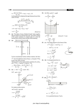 P-96 Physics
1 1 2 2
1 2
( )
0
m x m x
m m
- +
=
+
1 1 2 2
m x m x
Þ = ...(1)
Let the particles is displaced through distanced awayfrom
centre of mass
d d¢
x – d
1
O m2
m1
x – d
2 ¢
1 1 2 2
1 2
( ) ( ')
0
m d x m x d
m m
- + -
 =
+
1 1 1 2 2 2
0 '
m d m x m x m d
Þ = - + -
1
2
'
m
d d
m
Þ = [From(1).]
21. (a) The centre of mass of bodies B and C taken together
does not shift as no external force acts. The centre of mass
of the system continues its original path. It is only the
internal forces which comes intoplaywhilebreaking.
22. (d) l
l
2
A B
C
P
F
y1
(0, 0)
y
y2
To have translational motion without rotation, the force
F
uur
has to beapplied at centre ofmass. i.e. the point ‘P’has
to be at the centre of mass
Taking point C at the origin position, positions of y, and y2
are r1 = 2l, r2 = l and ml = m and m2 = 2m
1 1 2 2
1 2
2 2 4
3 3
m y m y m m
y
m m m
+ ´ + ´
= = =
+
l l l
23. (a) 2
4 tan 8
= Þ = q =
dy
y Cx Cx
dx
At P, tan 8
q = Ca
mgsinq
w
q mgcosq
m a
w q
2
cos
m a
w
2
mg
a
N
q
P a, b
( )
y
x
For steady circular motion
2
cos sin
m a mg
w q = q
tan
g
a
q
Þ w =
8
2 2
´
w = =
g aC
gC
a
24. (c) Here, 2
dr r gdh
r w = r
2
0 0
R h
rdr g dh
Þ w =
ò ò
dh
dr
w
2 2
2
R
gh
w
Þ = (Given R = 5 cm)
2 2 2
25
2 2
R
h
g g
w w
 = =
25. (c) Free body diagram in the frame of disc
2
0
( )
kx
m m x
¾¾
® w +
¬¾¾ l
2
0
( )
m x kx
 w + =
l
2
0
2
–
m
x
k m
w
Þ =
w
l
For k  mw2
2
0
x m
k
w
Þ =
l
26. (b) At elongated position (x),
2
2
radial
mv
F mr
r
= = w
2
( )
kx m x
 = + w
l
( here)
r x
= +
Q l
kx = mlw2
+ mxw2
2
2
–
m
x
k m
w
 =
w
l
27. (d)
2
0
( ) ( )
T x
l
dT dm x
- = w
ò ò
– T =
2
x
l
m
dx x
l
æ ö
w
ç ÷
è ø
ò
or T =
2
2 2
( )
m
l x
l
w
-
It is a parabola between T and x.
Join- https://t.me/studyaffinity
 
