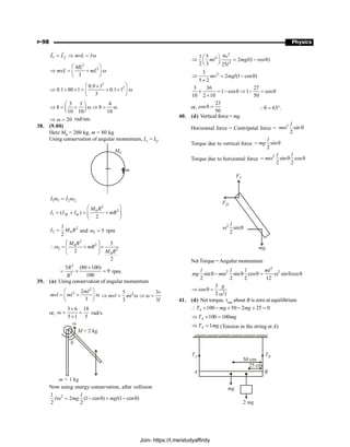 P-98 Physics
i f
L L mvL I
= Þ = w
r r
2
2
3
ML
mvL mL
æ ö
Þ = + w
ç ÷
è ø
2
2
0.9 1
0.1 80 1 0.1 1
3
æ ö
´
Þ ´ ´ = + ´ w
ç ÷
è ø
3 1 4
8 8
10 10 10
æ ö
Þ = + w Þ = w
ç ÷
è ø
20
Þ w = rad/sec.
38. (9.00)
Here M0 = 200 kg, m = 80 kg
Using conservation of angular momentum, Li = Lf
m
M0
1 1 2 2
I I
w = w
2
2
0
1 ( )
2
M m
M R
I I I mR
æ ö
= + = +
ç ÷
è ø
2
2 0
1
2
I M R
= and 1 5
w = rpm
2
2
0
2 2
0
5
2
2
M R
mR
M R
æ ö
w = + ´
ç ÷
ç ÷
è ø
2
2
5 (80 100)
9
100
R
R
+
= ´ = rpm.
39. (a) Using conservation of angular momentum
2
2 2
3
ml
mvl ml
æ ö
= + w
ç ÷
è ø
2
5 3
3 5
v
mvl ml
l
Þ = w Þ w =
or,
3 6 18
5 1 5
´
w = =
´
rad/s
w
q
M = 2 kg
m = 1 kg
Now using energy conservation, after collision
2
1
2 (1 cos ) (1 cos )
2 2
l
I mg mgl
w = - q + - q
2
2
2
1 5 9
2 (1 cos )
2 3 25
v
ml mgl
l
æ ö
Þ = - q
ç ÷
è ø
2
3
2 (1 cos )
5 2
mv mgl
Þ = - q
´
3 36 27
1 cos 1 cos
10 2 10 50
´ = - q Þ - = q
´
or,
23
cos
50
q = 63 .
q °
;
40. (d) Vertical force = mg
Horizontal force = Centripetal force =
2
sin
2
l
mw q
Torque due to vertical force sin
2
l
mg
= q
Torque due to horizontal force
2
sin cos
2 2
l l
m
= w q q
mg
FH
FV
2
sin
2
l
w q
Net Torque = Angular momentum
2
2 2
sin sin cos sin cos
2 2 2 12
l l l ml
mg m
q - w q q = w q q
2
3
cos
2
g
l
Þ q =
w
41. (d) Net torque, tnet about B is zero at equilibrium
100 50 2 25 0
 ´ - ´ - ´ =
A
T mg mg
100 100
Þ ´ =
A
T mg
1
Þ =
A
T mg (Tension in the string at A)
TA TB
50 cm
25 cm
B
A
mg
2 mg
Join- https://t.me/studyaffinity
 