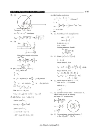 System of Particles and Rotational Motion P-99
42. (a)
F
x f a
N
R
Mg
R–a
For step up, F R Mg x
´ ³ ´
2 2
( )
x R R a
= - - from figure
2 2
min ( )
Mg
F R R a
R
= ´ - -
2
1
R a
Mg
R
-
æ ö
= -ç ÷
è ø
43. (c)
About point O angular momentum
Linitial
= Lfinal
2 2
1 4
2 12 4
2
mV mL mL
é ù
Þ ´ = + ´w
ê ú
ë û
6 3 2
7
7 2
V V
L
L
 w = =
44. (b) Given that, x = x0
+ a cos w1
t
y = y0
+ b sin w2
t
x
dx
V
dt
=
Þ vx
= – aw1
sin (w1
t),
dy
and
dt
= vy
= bw2
cos(w2
t)
x
dv
dt
= ax
= – aw2
1
cos (w1
t),
y
dv
dt
= ay
= – bw2
2
sin (w2
t)
At t = 0, x = x0
+ a, y = y0
ax
= – aw2
1
, ay
= 0
Now, r F m(r a)
t = ´ = ´
r
r r r
r
= 2
0 0 1
ˆ ˆ ˆ
[(x a)i y j] m( a i)
+ + ´ - w 2
0 1
ˆ
my a k
= + w
45. (d) We have given 2
ˆ ˆ
2 3
r ti t j
= -
r
ˆ ˆ
(at 2) 4 12
r t i j
= = -
r
Velocity, ˆ ˆ
2 6
dr
v i tj
dt
= = -
r
r
ˆ ˆ
(at 2) 2 12
v t i j
= = -
r
ˆ
sin ( )
L mvr n m r v
= q = ´
r r r
ˆ
ˆ ˆ ˆ ˆ
2(4 12 ) (2 12 ) 48
i j i j k
= - ´ - = -
46. (d) Angular acceleration,
0
t
w- w
a =
25 2 0
5
´ p -
= = 10 p rad/s2
t = Ia
Þ t =
2
5
4
mR
æ ö
a
ç ÷
è ø
3 4
5
(5 10 )(10 )10
4
- -
æ ö
» ´ p
ç ÷
è ø
= 2.0 × 10–5
Nm
47. (a)
48. (c) According to work-energytheorem
mgh =
2 2
B A
1 1
mv – mv
2 2
2gh = 2 2
B A
v – v
2×10 ×10= 2 2
B
v – 5
Þ vB =15m/s
Angular momentum about O,
LO = mvr
= 20 × 10–3 × 20
LO = 6 kg.m2/s
49. (a) Given, 1
F F 3
ˆ ˆ
F ( i) ( j)
2 2
= - + -
r
1
ˆ ˆ
r 0i 6j
= +
r
Torque due to F1 force
1
F 1 1
r F
t = ´
r
r r F F 3
ˆ ˆ ˆ
6j ( i) ( j)
2 2
æ ö
= ´ - + -
ç ÷
ç ÷
è ø
ˆ
3F(k)
=
Torque due to F2 force
2
F
ˆ ˆ ˆ ˆ ˆ
(2i 3j) Fk 3Fi 2F( j)
t = + ´ = + -
r
1 2
net F F
t = t + t
r r r ˆ ˆ ˆ
3Fi 2F( j) 3F(k)
= + - +
ˆ ˆ ˆ
(3i 2j 3k)F
= - +
50. (a) Torque about the origin = r F
t= ´
r
r
r
= r F sin q Þ 2.5 = 1 × 5 sin q
1
sin 0.5
2
q= =
Þ
6
p
q=
51. (d) Consider a strip of radius x and thickness dx,
Torque due to friction on this strip
Net torque = å Torque on ring
R
2
0
F.2 xdx
d
R
m p
t =
p
ò ò
3
2
2µF R
·
3
R
Þ t =
2µFR
3
t =
52. (a) Applying torque equation about point P.
t = I a = [2M0(2l)2 + 5M0l2]a
Join- https://t.me/studyaffinity
 