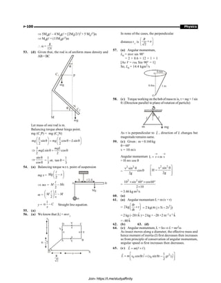 P-100 Physics
Þ 5M0gl – 4 M0gl = [2M0(2l)2 + 5 M0l2]a
Þ M0gl = (13M0gl2)a
 a =
g
13l
53. (d) Given that, the rod is of uniform mass density and
AB= BC
Let mass of one rod is m.
Balancing torque about hinge point.
mg (C1
P) = mg (C2
N)
sin cos sin
2 2
L L
mg mg L
æ ö æ ö
q = q - q
ç ÷ ç ÷
è ø è ø
3
sin cos
2 2
mgL
mgL
Þ q = q
sin
cos
q
Þ
q
=
1
3
or, tan q =
1
3
54. (a) Balancing torque w.r.t. point of suspension
mg x = –
2
Mg x
æ ö
ç ÷
è ø
l
l/2-X
X
B
A
m
Mg
Þ mx = –
2
M Mx
l
m =
1
–
2
M M
x
æ ö
ç ÷
è ø
l
y =
1
– C
x
a Straight line equation.
55. (a)
56. (a) We know that |L| = mvr^
D
y
A
a
a
O X
B
V
V
V
C
V
R
2
R / 2
a a
a
a
In none of the cases, the perpendicular
distance r^ is
2
R
a
æ ö
+
ç ÷
è ø
57. (a) Angular momentum,
L0 = mvr sin 90°
= 2 × 0.6 × 12 × 1 × 1
[As V = rw, Sin 90° = 1]
So, L0 = 14.4 kgm2
/s
0.6m
0.8m 1 m
O
o
58. (c) Torqueworking on thebobofmassm is, t= mg× lsin
q. (Direction parallel to plane ofrotation of particle)
l l
q
m mg
As t is perpendicular to L
r
, direction of L changes but
magnituderemains same.
59. (c) Given : m = 0.160 kg
q=60°
v = 10 m/s
Angular momentum L r m v
® ®
= ´
= H mv cos q
=
2 2
v sin
cos
2g
q
q
2 2
v sin
H
2g
é ù
q
=
ê ú
ê ú
ë û
=
2
10 sin 60 cos60
2 10
2
´ °´ °
´
= 3.46 kg m2/s
60. (a)
61. (a) Angular momentum L= m (v × r)
=
dr
2kg r
dt
æ ö
´
ç ÷
è ø
2ˆ
2 kg(4t j 5i 2t j)
= ´ -
= 2 kg (–20 t k̂ ) = 2 kg × –20 ×2 m–2 s–1 k̂
=–80 k̂
62. (b) 63. (d)
64. (c) Angular momentum, L = IwÞL = mr2w
As insect moves along a diameter, the effective mass and
hence moment of inertia (I) first decreases then increases
so from principle of conservation of angular momentum,
angular speed w first increases then decreases.
65. (c) ( )
L m r v
= ´
r r r
2
0 0
1
ˆ ˆ
cos ( sin )
2
L m v ti v t gt j
é ù
= q + q -
ê ú
ë û
r
Join- https://t.me/studyaffinity
 