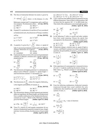 P-2 Physics
13. The force of interaction between two atoms is given by
2
exp
x
F
kT
æ ö
= ab -
ç ÷
ç ÷
a
è ø
; where x is the distance, k is the
Boltzmann constant and T is temperature and a and b are
two constants. The dimensions of b is: [11 Jan. 2019 I]
(a) M0L2T–4 (b) M2LT–4
(c) MLT–2 (d) M2L2T–2
14. Ifspeed (V), acceleration (A) and force (F) are considered
as fundamental units, the dimension ofYoung’s modulus
will be : [11 Jan. 2019 II]
(a) V–2A2F–2 (b) V–2A2F2
(c) V–4A–2F (d) V–4A2F
15. A quantity f is given by f =
5
hc
G
where c is speed of
light, G universal gravitationalconstant andh isthePlanck’s
constant. Dimension of f is that of : [9 Jan. 2019 I]
(a) area (b) energy
(c) momentum (d) volume
16. Expression for time in terms ofG (universal gravitational
constant), h (Planck's constant) and c (speed of light) is
proportional to: [9 Jan. 2019 II]
(a)
5
hc
G
(b)
3
c
Gh
(c) 5
Gh
c
(d) 3
Gh
c
17. The dimensions of stopping potential V0
in photoelectric
effect in units of Planck’s constant ‘h’, speed of light ‘c’
and Gravitational constant ‘G’and ampere A is:
[8 Jan. 2019 I]
(a) hl/3
G2/3
cl/3
A –1
(b) h2/3
c5/3
G1/3
A –1
(c) h–2/3
e–1/3
G4/3
A–1
(d) h2
G3/2
C1/3
A–1
18. The dimensions of
2
0
2
B
m
, where B is magnetic field and m0
is the magnetic permeability of vacuum, is:
[8 Jan. 2019 II]
(a) MLT–2
(b) ML2
T–1
(c) ML2
T–2
(d) ML–1
T–2
19. Thecharacteristic distance at which quantum gravitational
effects aresignificant, thePlanck length, can bedetermined
from a suitable combination of the fundamental physical
constants G, h and c. Which of the following correctly
gives the Planck length? [Online April 15, 2018]
(a) G2hc (b)
1
2
3
Gh
c
æ ö
ç ÷
è ø
(c)
1
2
2
G h c
(d) Gh2c3
20. Time (T), velocity (C) and angular momentum (h) are
chosen as fundamental quantities instead of mass, length
and time. In terms ofthese, the dimensions of mass would
be : [Online April 8, 2017]
(a) [ M ]=[ T–1 C–2 h ] (b) [ M ]=[ T–1 C2 h ]
(c) [ M ]=[ T–1 C–2 h–1 ] (d) [ M ]=[ T C–2 h ]
21. A, B, C and D are four different physical quantities having
different dimensions. None of them is dimensionless. But
we know that the equation AD = C ln (BD) holds true.
Thenwhich ofthecombinationisnotameaningfulquantity?
[Online April 10, 2016]
(a)
2
C AD
BD C
- (b) A2 –B2C2
(c)
A
C
B
- (d)
(A C)
D
-
22. In the following 'I' refers to current and other symbols
have their usual meaning, Choose the option that
corresponds to the dimensions of electrical conductivity:
[OnlineApril 9, 2016]
(a) M–1L–3T3I (b) M–1L–3T3I2
(c) M–1L3T3I (d) ML–3T–3I2
23. If electronic charge e, electron mass m, speed of light in
vacuum cand Planck’sconstant h are taken asfundamental
quantities, the permeabilityof vacuum m0 can beexpressed
in units of : [Online April 11, 2015]
(a) 2
h
me
æ ö
ç ÷
è ø
(b) 2
hc
me
æ ö
ç ÷
è ø
(c) 2
h
ce
æ ö
ç ÷
è ø
(d)
2
2
mc
he
æ ö
ç ÷
ç ÷
è ø
24. Ifthe capacitance of a nanocapacitor is measured in terms
of a unit ‘u’ made by combining the electric charge ‘e’,
Bohr radius ‘a0’, Planck’s constant ‘h’and speed of light
‘c’then: [Online April 10, 2015]
(a)
2
0
e h
u
a
= (b) 2
0
hc
u
e a
=
(c)
2
0
e c
u
ha
= (d)
2
0
e a
u
hc
=
25. From the following combinations of physical constants
(expressed through their usual symbols) the only
combination, that would have the same value in different
systems of units, is: [Online April 12, 2014]
(a) 2
o
ch
2pe
(b)
2
2
o e
e
2 Gm
pe
(me = mass of electron)
(c)
o o
2 2
G
c he
m e
(d)
o o
2
2 h
G
ce
p m e
Join- https://t.me/studyaffinity
 