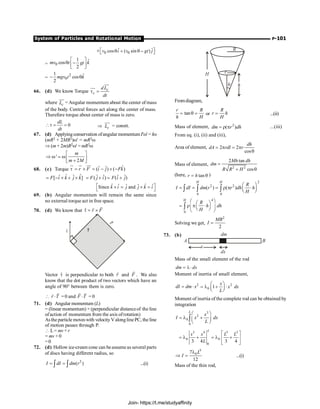 System of Particles and Rotational Motion P-101
0 0
ˆ ˆ
cos ( sin )
v i v gt j
é ù
´ q + q -
ë û
= 0
1 ˆ
cos
2
mv t k
gt
é ù
q -
ê ú
ë û
=
2
0
1 ˆ
cos
2
mgv t k
- q
66. (d) We know Torque c
c
dL
dt
t =
uu
r
uu
r
where c
L
uur
= Angular momentum about the center of mass
of the body. Central forces act along the center of mass.
Therefore torque about center of mass is zero.
0
dL
dt
t = = Þ c
L
uur
= constt.
67. (d) Applyingconservation ofangular momentumI¢w¢= Iw
(mR2 + 2MR2)w¢ = mR2w
Þ (m+ 2m)R2w¢ = mR2w
'
2
m
m M
é ù
Þ w = w ê ú
+
ë û
68. (c) Torque ˆ
ˆ ˆ
( ) ( )
r F i j Fk
t = ´ = - ´ -
u
r u
r uu
r
ˆ ˆ
ˆ ˆ
[ ]
F i k j k
= - ´ + ´ ˆ ˆ ˆ ˆ
( ) ( )
F j i F i j
= + = +
ˆ ˆ
ˆ ˆ ˆ ˆ
Since and
k i j j k i
é ù
´ = ´ =
ë û
69. (b) Angular momentum will remain the same since
no external torque act in free space.
70. (d) We know that r F
t = ´
r
r r
F
t r
Vector t
r
is perpendicular to both r
r
and F
r
. We also
know that the dot product of two vectors which have an
angle of 90° between them is zero.
 r T
×
r
r
=0 and F T
×
r r
= 0
71. (d) Angular momentum (L)
= (linear momentum) × (perpendicular distanceof the line
ofaction of momentum from the axis ofrotation)
Asthe particle moveswith velocityValonglinePC, the line
of motion passes through P.
 L= mv × r
= mv ×0
=0
72. (d) Hollow ice-cream cone can beassume as several parts
of discs having different radius, so
2
( )
I dI dm r
= =
ò ò ...(i)
R
r
q
H
Fromdiagram,
tan
r R
h H
= q = or
R
r h
H
= ...(ii)
Mass of element, 2
( )
dm r dh
= r p ...(iii)
From eq. (i), (ii) and (iii),
Area of element, 2 2
cos
dh
dA rdl r
= p = p
q
Mass of element,
2 2
2 tan
cos
Mh dh
dm
R R H
=
+ q
(here, tan
r h
= q )
2
2 2
0 0
( ) ( )
H H
R
I dI dm r r dh h
H
æ ö
= = = r p ×
ç ÷
è ø
ò ò ò
4
0
H
R
h dh
H
æ ö
æ ö
= r p ×
ç ÷
ç ÷
è ø
è ø
ò
Solving we get,
2
2
MR
I =
73. (b) dm
dx
A B
x
Mass of the small element of the rod
dm dx
= l ×
Moment of inertia of small element,
2
dI dm x
= × 2
0 1
x
x dx
L
æ ö
= l + ×
ç ÷
è ø
Moment of inertia of the complete rod can be obtained by
integration
3
2
0
0
L
x
I x dx
L
æ ö
= l +
ç ÷
è ø
ò
3 4 3 3
0 0
0
3 4 3 4
L
x x L L
L
é ù
= l + = l +
ê ú
ë û
3
0
7
12
L
I
l
Þ = ...(i)
Mass of the thin rod,
Join- https://t.me/studyaffinity
 