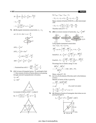 P-102 Physics
0
0
0 0
3
1
2
L L
L
x
M dx dx
L
l
æ ö
= l = l + =
ç ÷
è ø
ò ò
0
2
3
M
L
l =
3 2
7 2 7
12 3 18
M
I L I ML
L
æ ö
 = Þ =
ç ÷
è ø
74. (d) Byangular momentum conservation, c f
L L
=
3 0 4 ' '
4
I I I
w
w + ´ = w Þ w =
3I
I
w
2
1
( )
2
i
KE I
= w
2
1
( ) (3 ) '
2
f
KE I I
= + w
2 2
1
(4 )
2 4 8
I
I
w w
æ ö
= ´ ´ =
ç ÷
è ø
2 2 2
1 1 3
2 8 8
KE I I I
D = w - w = w
 Fractional loss in K.E.
2
2
3
3
8 .
1 4
2
i
l
I
KE
KE
I
w
D
= = =
w
75. (11) Let mass oftriangular lamina = m, and length ofside
= l, then moment ofinertia oflamina about an axis passing
through centroid G perpendicular to the plane.
2
0 µ
I ml
2
0
I kml
=
A
B
G
Let moment ofinertia ofDEF = I1 about G
So,
2 2
1
4 2 16
æ öæ ö
µ µ
ç ÷ç ÷
è øè ø
m l ml
I or
0
1
16
=
I
I
A
D E
C
F
B
m/4
m/4
G
l/2
Let 2
= = =
ADE BDF EFC
I I I I
0 0
2 1 0 2 0 2
5
3 3
16 16
 + = Þ + = Þ =
I I
I I I I I I
Hence, moment ofinertia ofDECB i.e., after removal part
ADE
0 0 0 0
2 1
5 11
2 2
16 16 16 16
æ ö æ ö
= + = + = =
ç ÷ ç ÷
è ø è ø
I I I NI
I I
Therefore value of N = 11.
76. (20) As we know moment of inertia disc,
2
disc
1
2
=
I MR
R R
1=
R R/2
2=
I2
I1
w1
M
w2
M
w
R M
1( )
R M
2( )
Using angular momentum conservation
1 1 2 2 1 2
( )
w + w = + ´wf
I I I I
2 2 2
0
2 2 8
æ ö
´w+ = + w
ç ÷
ç ÷
è ø
f
MR MR MR 4
5
Þ w = w
f
Initial K.E.,
2 2 2
2 2
1 1
2 2 2 4
æ ö w
= w = w =
ç ÷
ç ÷
è ø
i
MR MR
K I
Final K.E.,
2 2 2 2
2
1 16
2 2 8 25 5
æ ö w
= + w =
ç ÷
ç ÷
è ø
f
MR MR MR
K
Percentage loss in kinetic energy % loss
2 2 2 2
2 2
4 5 100 20% %
4
w w
-
= ´ = =
w
MR MR
P
MR
Hence, value of P = 20.
77. (c) Let p be the density of the discs and t is the thickness
of discs.
Moment of inertia of disc is given by
2 2 2
[ ( ) ]
2 2
MR R t R
I
r p
= =
4
I R
µ (As r and t are same)
4
4
2 2
1 1
16
2
1
I R
I R
æ ö
= Þ = a Þ a =
ç ÷
è ø
78. (b) Moment of inertia of rectangular sheet about an axis
passing through O,
2 2 2 2
( ) [(80) (60) ]
12 12
O
M M
I a b
= + = +
80 cm
1
0
0
c
m
y
O'
O
x
60 cm
Join- https://t.me/studyaffinity
 