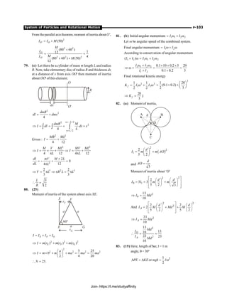System of Particles and Rotational Motion P-103
From theparallel axistheorem, moment ofinertia about O',
2
' (50)
O O
I I M
= +
2 2
2 2 2
'
(80 60 )
1
12
4
(80 60 ) (50)
12
O
O
M
I
M
I
M
+
= =
+ +
79. (c) Let there be a cylinder of mass m length L and radius
R. Now, take elementary disc of radius R and thickness dx
at a distance of x from axis OO' then moment of inertia
about OO' of this element.
O
O'
R
dx
2
2
4
dmR
dI dmx
= +
/ 2
2
2
/2
4
n L
n L
dmR M
I dI dx x
L
=-
=
Þ = = + ´
ò ò ò
Given :
2 2
4 12
MR ML
I = +
2 2
4 12 4 12
M V ML MV ML
I I
L L
Þ = ´ + Þ = +
p p
2
2
0
12
4
dI mV M L
dL L
´
= - + =
p
3 2 3
2 2
3 3
V L R L L
Þ = p Þ p = p
3
2
L
R
 =
80. (25)
Moment of inertia of the system about axis XE.
rF
F
X
a a
a
E G
rG
60°
E F G
I I I I
= + +
2 2 2
( ) ( ) ( )
E F G
I m r m r m r
Þ = + +
2
2 2 2 2
5 25
0
2 4 20
a
I m m ma ma ma
æ ö
Þ = ´ + + = =
ç ÷
è ø
25.
N
 =
81. (b) Initial angular momentum 1 1 2 2
I I
= w + w
Let w be angular speed of the combined system.
Final angular momentum 1 2
I I
= w + w
According to conservation of angular momentum
1 2 1 1 2 2
( )
I I I I
+ w = w + w
1 1 2 2
1 2
0.1 10 0.2 5 20
0.1 0.2 3
I I
I I
w + w ´ + ´
Þ w = = =
+ +
Final rotational kinetic energy
2 2
1 2
1 1
2 2
f
K I I
= w + w
2
1 20
(0.1 0.2)
2 3
æ ö
= + ´ ç ÷
è ø
20
3
f
K
Þ = J
82. (a) Moment of inertia,
( )
2
2
1
2
5 2
d
I m m AO
æ ö
= +
ç ÷
è ø
and
3
d
AO =
Moment of inertia about ‘O’
2
2
0 1
2
3 3
5 2 3
d d
I I m m
é ù
æ ö
æ ö
ê ú
= = + ç ÷
ç ÷
ê ú
è ø è ø
ë û
2
0
13
10
I Md
Þ =
And
2 2
2
2 2
2
5 2 5 2
A
d d
I M Md M
é ù
æ ö æ ö
= ê + ú +
ç ÷ ç ÷
è ø è ø
ê ú
ë û
2
23
10
A
I Md
Þ =
2
2
13
13
10
23 23
10
O
A
Md
I
I
Md
 = =
83. (15) Here, length of bar, l = 1 m
angle, q= 30°
2
1
or
2
PE KE mgh I
D = D = w
Join- https://t.me/studyaffinity
 