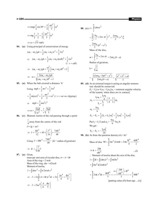 P-104 Physics
2
2
1
(mg) sin30
2 2 3
l ml
æ ö
Þ ° = w
ç ÷
ç ÷
è ø
2
2
1 1
mg
2 2 2 3
l ml
æ ö
Þ ´ = w
ç ÷
ç ÷
è ø
15 rad/s
Þ w =
84. (a) Using principal of conservation of energy
2 2
1 2 1 2
1 1
( – ) ( )
2 2
m m gh m m v I
= + + w
Þ
2 2
1 2 1 2
1 1
( – ) ( )( )
2 2
m m gh m m R I
= + w + w
( )
v R
= w
Q
2
2
1 2 1 2
( – ) ( )
2
m m gh m m R I
w é ù
Þ = + +
ë û
1 2
2
1 2
2( – )
( )
m m gh
m m R I
Þ w =
+ +
85. (a) When the bob covered a distance ‘h’
Using
2 2
1 1
2 2
mgh mv I
= + w
2
2 2
1 1
m( r) ( )
2 2 2
mr
v r no slipping
= w + ´ ´w = w
Q
Þ
2 2
3
4
mgh m r
= w
2
4 1 4
3
3
gh gh
r
r
Þ w = =
86. (c) Moment inertia of the rod passing through a point
4
l
away from the centre of the rod
I = Ig + ml2
2 2 2
7
12 16 48
MI I MI
I M
æ ö
Þ = + ´ =
ç ÷
ç ÷
è ø
Using
2
2 7
48
MI
I MK
= = (K = radius of gyration)
7
48
K I
Þ =
87. (a) Given,
mass per unit area of circular disc, s = A + Br
Area of the ring = 2 prdr
Mass of the ring, dm = s2prdr
Moment of inertia,
2 2
2 .
I dmr rdr r
= = s p
ò ò
4 5
3
0
2 ( ) 2
4 5
a
Aa Ba
I A Br r dr
é ù
Þ = p + = p +
ê ú
ê ú
ë û
ò
4
2
4 5
A Ba
I a
é ù
Þ = p +
ê ú
ë û
88. (c) I =
2
( )
b
a
dm r
ò
=
2
0
2
b
a
r dr r
r
s
æ ö
´ p
ç ÷
è ø
ò =
3
0
2
| |
3
b
a
r
ps
=
3 3
0
2
( )
3
b a
ps
-
Mass of the disc,
m =
0
2
b
a
r dr
r
s
´ p
ò = 2ps0
(b – a)
Radius of gyration,
k =
I
m
=
3 3
0
0
(2 / 3)( )
2 ( )
b a
b a
ps -
ps -
=
2 2
3
a b ab
+ +
89. (d) As no external torque is acting so angular momen-
tum should be conserved
(I1
+ I2
) w=I1
w1
+ I2
w2
[wc
= common angular velocity
of the system, when discs are in contact]
1 1
1 1
c 1
1
1
I
I
5 2
4
I 4 3
I
2
w
w +
æ ö
w = ´ w
ç ÷
è ø
+
1
c
5
6
w
w =
( ) 2 2 2
f i 1 2 c 1 1 2 2
1 1 1
E E I I I I
2 2 2
- = + w - w - w
Put I2
= I1
/2 and wc
=
1
5
6
w
5w1
/6
We get :
2
1 1
f i
I
E – E –
24
w
=
90. (b) As from the question density (s) = kr2
Mass of disc
R 4 4
2
0
R kR
M (kr )2 rdr 2 k
4 2
p
= p = p =
ò
4
2M
k
R
Þ =
p
....(i)
 Moment of inertia about the axis of the disc.
( ) 2 2
l dl dm r dAr
= = = s
ò ò ò
2 2
(kr )(2 rdr)r
= p
ò
6
R 6 4
5 2
0
2M
R
kR 2
R
2 k r dr MR
3 3 3
æ ö
p´ ´
ç ÷
p p
è ø
= p = = =
ò
[putting value of k from eqn ....(i)]
 