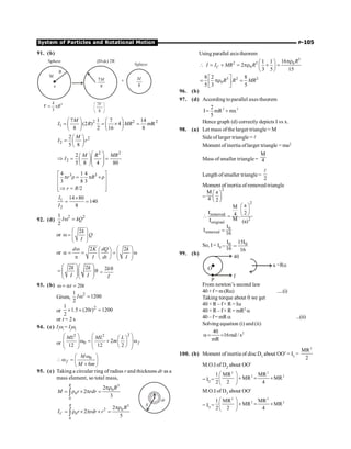 System of Particles and Rotational Motion P-105
91. (b)
2 2 2
1
7 1 7 14
(2 ) 4 mR
8 2 16 8
M
I R MR
æ ö æ ö
= = ´ =
ç ÷ ç ÷
è ø è ø
2
2
2
5 8
M
I r
æ ö
= ç ÷
è ø
2 2
2
2
5 8 4 80
M R MR
I
æ ö
æ ö
Þ = =
ç ÷
ç ÷ç ÷
è øè ø
3 3
4 1 4
3 8 3
/2
r R
r R
é ù
p r = p ´r
ê ú
ê ú
Þ =
ê ú
ë û
1
2
14 80
140
8
I
I
´
= =
92. (d)
2 2
1
2
I kQ
w =
or
2k
Q
I
æ ö
w = ç ÷
ç ÷
è ø
or
2 2
d K dQ k
I dt I
æ ö
w æ ö
a = = = w
ç ÷
ç ÷ ç ÷
p è ø è ø
2 2
k k
I I
æ öæ ö
= q
ç ÷ç ÷
ç ÷ç ÷
è øè ø
2k
I
q
=
93. (b) 20
t t
w = a =
Given,
2
1
1200
2
Iw =
or
2
1
1.5 (20 ) 1200
2
t
´ ´ =
or t = 2 s
94. (c) Ii
wi
= If
wf
or
2
2 2
0 2
12 12 2
f
ML ML L
m
æ ö
æ ö æ ö
ç ÷
w = + w
ç ÷ ç ÷
ç ÷ ç ÷
è ø
è ø è ø
0
6
f
M
M m
w
æ ö
w = ç ÷
+
è ø
95. (c) Taking a circular ring of radius r and thickness dr as a
mass element, so total mass,
3
0
0
0
2
2
3
R
R
M r rdr
pr
= r ´ p =
ò
5
2 0
0
0
2
2
5
R
C
R
I r rdr r
pr
= r ´ p ´ =
ò
Using parallel axis theorem
5
2 5 0
0
16
1 1
2
3 5 15
C
R
I I MR R
pr
æ ö
 = + = pr + =
ç ÷
è ø
3 2 2
0
8 2 8
5 3 5
R R MR
é ù
= pr =
ê ú
ë û
96. (b)
97. (d) According toparallel axes theorem
2 2
2
I mR mx
5
= +
Hence graph (d) correctly depicts I vs x.
98. (a) Let mass ofthe larger triangle = M
Side of larger triangle = l
Moment of inertia oflarger triangle = ma2
Mass of smaller triangle=
M
4
Length ofsmaller triangle =
2
l
Moment of inertia of removed triangle
=
2
M a
4 2
æ ö
ç ÷
è ø 2
removed
2
original
a
M
I 2
4 .
M
I (a)
æ ö
ç ÷
è ø
 =
0
removed
I
I
16
=
So, I = I0
0 0
I 15I
16 16
- =
99. (b)
40
f
P
O
a =Ra
From newton’s second law
40+f=m(Ra) .....(i)
Taking torque about 0 we get
40 × R – f× R = Ia
40 × R – f× R = mR2 a
40 – f= mRa ...(ii)
Solving equation (i) and (ii)
2
40
16rad / s
mR
a= =
100. (b) Moment of inertia of disc D1 about OO¢ = I1 =
2
MR
2
M.O.I of D2 about OO¢
= I2 =
2 2
2 2
1 MR MR
MR MR
2 2 4
æ ö
+ = +
ç ÷
è ø
M.O.I of D3 about OO¢
= I3 =
2 2
2 2
1 MR MR
MR MR
2 2 4
æ ö
+ = +
ç ÷
è ø
 