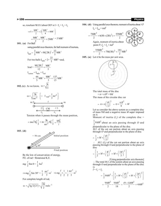 P-106 Physics
so, resultant M.O.I about OO¢ is I = I1 + I2 + I3
2 2
2
MR MR
I 2 MR
2 4
æ ö
Þ = + +
ç ÷
è ø
2 2
2
MR MR
2MR
2 2
= + + = 3 MR2
101. (a) ForBall
usingparallelaxestheorem,forballmomentofinertaia,
Iball = ( )
2
2 2
2 22
MR M 2R MR
5 5
+ =
For two balls Iballs= 2×
22
5
MR2 =and,
Irod =
( )
2 2
M 2R MR
12 3
=
Isystem = Iballs + Irod
=
2
2 2
44 MR 137
MR MR
5 3 15
+ =
102. (c) As we know,
k
I
w =
2
rod
2
3k 1
I m
3
m
é ù
w = =
ê ú
ë û
Q l
l
Tension when it passes through the mean position,
2 2
0
m
3
= w q
l 2
0
2
3k
m
3
m
= q
l
l
2
0
kq
=
l
103. (d)
Initial position
Final position
30
o
= 50 cm
By the low of conservation of energy,
P.E. of rod = Rotational K.E.
mg
2
l
Sin q =
1
2
Iw2
Þmg
2
l
Sin 30° =
1
2
2
2
m
ω
3
l
2
m
1 1 m
g
2 2 2 3
2
Þ ´ = w
l
l
For complete length of rod,
( ) –1
30
3g 2 2 rods
2
w = =
l
104. (d) Usingparallelaxestheorem,momentofinertiaabout‘O’
Io = Icm + md2
2 2
2
7MR 55MR
6(M (2R) )
2 2
= + ´ =
2R
2R
2R
2R
2R
2R
O
Again, moment of inertia about
point P, Ip = Io + md2
2
2 2
55MR 181
7M(3R) MR
2 2
= + =
105. (a) Let s be the mass per unit area.
2 /3
R
R/ 3
O'
O
The total mass of the disc
= s× pR2 =9M
The mass of the circular disc cut
=
2
3
R
æ ö
s ´ pç ÷
è ø
=
2
9
R
M
p
s ´ =
Let us consider the above system as a complete disc
of mass 9M and a negative mass M super imposed
on it.
Moment of inertia (I1) of the complete disc =
2
1
9
2
MR about an axis passing through O and
perpendicular to the plane of the disc.
M.I. of the cut out portion about an axis passing
through O' and perpendicular to the plane of disc
=
2
1
2 3
R
M
æ ö
´ ´ ç ÷
è ø
 M.I. (I2) of the cut out portion about an axis
passing through O and perpendicular to the plane of
disc
=
2 2
1 2
2 3 3
R R
M M
é ù
æ ö æ ö
´ ´ + ´
ê ú
ç ÷ ç ÷
è ø è ø
ê ú
ë û
[Using perpendicular axis theorem]
 The total M.I. of the system about an axis passing
through O and perpendicular to the plane of the disc
is
I = I1 + I2
=
2 2
2
1 1 2
9
2 2 3 3
R R
MR M M
é ù
æ ö æ ö
- ´ ´ + ´
ê ú
ç ÷ ç ÷
è ø è ø
ê ú
ë û
=
2 2
9 9
2 18
MR MR
- =
2
2
(9 1)
4
2
MR
MR
-
=
 