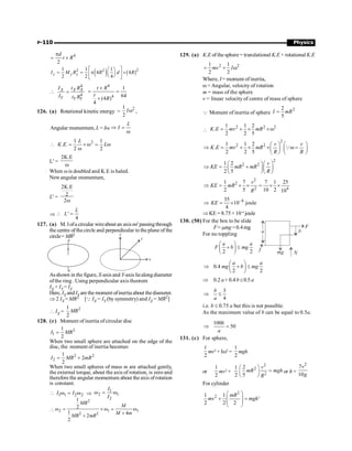 P-110 Physics
4
2
d
t R
p
= ´
( ) ( )2
2 2
1 1 1
4 4
2 2 4
y y y
I M R R d R
é ù
æ ö
= = p ´
ç ÷
ê ú
è ø
ë û
4
4
X X X
Y Y Y
I t R
I t R
 =
4
4
1
64
(4 )
4
t R
t
R
´
= =
´
126. (a) Rotational kinetic energy =
2
1
2
Iw ,
Angular momentum, L = Iw
L
I
Þ =
w
1 1
. .
2 2
L
K E L
2
 = ´ w = w
w
L' =
2K.E
w
When w is doubled and K.E is haled.
Newangular momentum,
L' =
2K.E
2
2w
Þ '
4
L
L
 =
127. (a) M. Iofa circular wireaboutan axisnn'passingthrough
the centre ofthe circle and perpendicular to the plane of the
circle= MR2
n
n'
Z
Y
X
Asshown in the figure, X-axis and Y-axis liealongdiameter
ofthe ring . Using perpendicular axis theorem
IX + IY = IZ
Here, IX andIY are the moment ofinertia about thediameter.
Þ 2 IX = MR2 [Q IX = IY (by symmetry) and IZ = MR2]
 IX =
2
1
2
MR
128. (c) Moment ofinertia ofcircular disc
2
1
1
2
I MR
=
When two small sphere are attached on the edge of the
disc, the moment of inertia becomes
2 2
2
1
2
2
I MR mR
= +
When two small spheres of mass m are attached gently,
the external torque, about the axis of rotation, is zero and
therefore the angular momentum about the axis ofrotation
is constant.
 1 1 2 2
I I
w = w Þ
1
2 1
2
I
I
w = w

2
2 1 1
2 2
1
2
1 4
2
2
MR
M
M m
MR mR
w = ´ w = w
+
+
129. (a) K.E of the sphere = translational K.E + rotational K.E
2 2
1 1
2 2
mv I
= + w
Where, I = moment ofinertia,
w = Angular, velocity of rotation
m = mass of the sphere
v = linear velocity of centre of mass of sphere
Q Moment of inertia of sphere
2
2
5
I mR
=

2 2 2
1 1 2
.
2 2 5
K E mv mR
= + ´ ´w
2
2 2
1 1 2
.
2 2 5
v v
K E mv mR
R R
æ ö æ ö
Þ = + ´ ´ w =
ç ÷ ç ÷
è ø è ø
Q
2
2 2
1 2
2 5
v
KE mR mR
R
æ öæ ö
Þ = +
ç ÷ç ÷
è øè ø
2
2
2 4
1 7 7 1 25
2 5 10 2 10
v
KE mR
R
Þ = ´ ´ = ´ ´
–4
35
10 joule
4
KE
Þ = ´
Þ KE = 8.75× 10–4
joule
130. (50) For the box to be slide
F= mmg = 0.4mg
For no toppling
2 2
a a
F b mg
æ ö
+ £
ç ÷
è ø
0.4
2 2
a a
mg b mg
æ ö
Þ + £
ç ÷
è ø
Þ 0.2 a+ 0.4 b£0.5 a
3
4
b
a
Þ £
i.e. b £ 0.75 a but this is not possible.
As the maximum value of b can be equal to 0.5a.
100
50
b
a
Þ =
131. (c) For sphere,
1
2
mv2
+ Iw2
=
1
2
mgh
or
1
2
mv2
+
1
2
2
2
2
2
5
v
mR mgh
R
æ ö
=
ç ÷
è ø
or h =
2
7
10
v
g
For cylinder
2
2
1 1
'
2 2 2
mR
mv mgh
æ ö
+ =
ç ÷
ç ÷
è ø
 