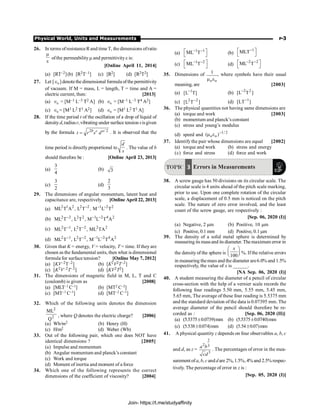 Physical World, Units and Measurements P-3
26. In terms ofresistanceRand time T, the dimensions ofratio
m
e
ofthe permeabilitym and permittivitye is:
[Online April 11, 2014]
(a) [RT–2](b) [R2T–1] (c) [R2] (d) [R2T2]
27. Let [ 0
Î ] denotethe dimensional formula of the permittivity
of vacuum. If M = mass, L = length, T = time and A =
electric current, then: [2013]
(a) 0
Î = [M–1 L–3 T
T2 A] (b) 0
Î = [M–1 L–3 T
T4 A2]
(c) 0
Î = [M1 L2 T
T1 A2] (d) 0
Î = [M1 L2 T
T1 A]
28. If the time period t of the oscillation of a drop of liquid of
densityd, radiusr, vibrating under surface tension sisgiven
by the formula 2 / 2
= b c a
t r s d . It is observed that the
time period is directly proportional to
d
s
. The value of b
should therefore be : [Online April 23, 2013]
(a)
3
4
(b) 3
(c)
3
2
(d)
2
3
29. The dimensions of angular momentum, latent heat and
capacitance are, respectively. [Online April 22, 2013]
(a) 2 1 2 2 2 1 2 2
ML T A , L T , M L T
- - -
(b) 2 2 2 2 1 2 4 2
ML T , L T , M L T A
- - -
(c) 2 1 2 2 2 2
ML T , L T , ML TA
- -
(d) 2 1 2 2 1 2 4 2
ML T , L T , M L T A
- - - -
30. Given that K = energy, V = velocity, T = time. If they are
chosen as the fundamental units, then what is dimensional
formula for surface tension? [Online May 7, 2012]
(a) [KV–2T–2] (b) [K2V2T–2]
(c) [K2V–2T–2] (d) [KV2T2]
31. The dimensions of magnetic field in M, L, T and C
(coulomb) is given as [2008]
(a) [MLT–1 C–1] (b) [MT2 C–2]
(c) [MT–1 C–1] (d) [MT–2 C–1]
32. Which of the following units denotes the dimension
2
2
Q
ML
, where Q denotes the electric charge? [2006]
(a) Wb/m2 (b) Henry (H)
(c) H/m2 (d) Weber (Wb)
33. Out of the following pair, which one does NOT have
identical dimensions ? [2005]
(a) Impulse and momentum
(b) Angular momentum and planck’s constant
(c) Work and torque
(d) Moment of inertia and moment of a force
34. Which one of the following represents the correct
dimensions of the coefficient of viscosity? [2004]
(a)
1 1
ML T
- -
é ù
ë û (b)
1
MLT-
é ù
ë û
(c)
1 2
ML T
- -
é ù
ë û (d)
2 2
ML T
- -
é ù
ë û
35. Dimensions of
o o
1
m e
, where symbols have their usual
meaning, are [2003]
(a) ]
T
L
[ 1
-
(b) ]
T
L
[ 2
2
-
(c) ]
T
L
[ 2
2 -
(d) ]
LT
[ 1
-
36. The physical quantities not having same dimensions are
(a) torque and work [2003]
(b) momentum and planck’s constant
(c) stress and young’s modulus
(d) speed and 2
/
1
o
o )
( -
e
m
37. Identify the pair whose dimensions are equal [2002]
(a) torque and work (b) stress and energy
(c) force and stress (d) force and work
TOPIC 3 Errors in Measurements
38. A screw gauge has 50 divisions on its circular scale. The
circular scale is 4 units ahead of the pitch scale marking,
prior to use. Upon one complete rotation of the circular
scale, a displacement of 0.5 mm is noticed on the pitch
scale. The nature of zero error involved, and the least
count of the screw gauge, are respectively :
[Sep. 06, 2020 (I)]
(a) Negative, 2 mm (b) Positive, 10 mm
(c) Positive, 0.1 mm (d) Positive, 0.1 mm
39. The density of a solid metal sphere is determined by
measuring its massand its diameter. Themaximum error in
the density of the sphere is
100
æ ö
ç ÷
è ø
x
%. Ifthe relative errors
in measuring themass and the diameter are6.0% and 1.5%
respectively, the value of x is ______.
[NA Sep. 06, 2020 (I)]
40. A student measuring the diameter of a pencil of circular
cross-section with the help of a vernier scale records the
following four readings 5.50 mm, 5.55 mm, 5.45 mm,
5.65 mm, The average of these four reading is 5.5375 mm
and the standard deviation of the data is 0.07395 mm. The
average diameter of the pencil should therefore be re-
corded as : [Sep. 06, 2020 (II)]
(a) (5.5375±0.0739)mm (b) (5.5375±0.0740)mm
(c) (5.538±0.074)mm (d) (5.54±0.07)mm
41. A physical quantity z depends on four observables a, b, c
and d, as z =
2
2 3
3
a b
cd
. The percentages of error in the mea-
surement ofa, b, c andd are 2%, 1.5%, 4% and 2.5% respec-
tively. The percentage of error in z is :
[Sep. 05, 2020 (I)]
Join- https://t.me/studyaffinity
 