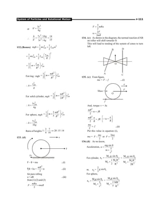 System of Particles and Rotational Motion P-111
or
2
3
'
4
v
h
g
=

2
2
7 /10 14
' 15
3 / 4
h v g
h v g
= =
132.(Bonus)
2 2
1 1
2 2
cm cm
mgh mv I
= + w
2
2
1 1
2 2
cm
cm cm
v
mv I
R
æ ö
= + ç ÷
è ø
2
2
1
2
cm
cm
I
m v
R
æ ö
= +
ç ÷
è ø
For ring : mgh
2
2
2
1
2
cm
mR
m v
R
æ ö
= +
ç ÷
ç ÷
è ø
2
.
cm
v
h
g
 =
For solid cylinder, mgh
2
2
2
1
2 2
cm
mR
m v
R
æ ö
= +
ç ÷
ç ÷
è ø
2
3
4
cm
v
h
g
 =
For sphere, mgh
2
2
2
1 2
2 5
cm
mR
m v
R
æ ö
= +
ç ÷
ç ÷
è ø
2
7
10
cm
v
h
g
 =
Ratio of heights
3 7
1: : 20 :15 :14
4 10
Þ
133. (d)
F – fr = ma ...(i)
fr
R= Ia =
2
2
mR
a ...(ii)
for pure rolling
a = aR ...(iii)
from(1)(2) and(3)
–
2
mR
F m R
a
= a
3
2
F mR
= a
2
3
F
mR
a =
134. (c) As shown in the diagram, the normal reaction ofAB
on roller will shift towards O.
This will lead to tending of the system of cones to turn
left.
A C
D
B
O
135. (c) From figure,
ma = F – f ....(i)
a
F
O
f
Mass = m
And, torque t = Ia
2
2
mR
fR
a =
2
2
mR a
fR
R
=
a
R
é ù
a =
ê ú
ë û
Q
2
ma
f
= ...(ii)
Put this value in equation (i),
ma = –
2
ma
F or
3
2
ma
F =
136.(d) As we know,
Acceleration,
2
mg sin
a
I
m
r
q
=
+
For cylinder,
c c
c 2
c
c 2
M .g.sin
a
M R
1
M
2 R
q
=
+
= c c
2
c
c 2
M .g.sin
M R
M
2R
q
+
or, ac = c
2
g sin
3
q
For sphere,
s s
s
s
s 2
M g sin
a
I
M
r
q
=
+
=
s s
2
s 2
M g sin
2 MR
M
5 R
q
+
 