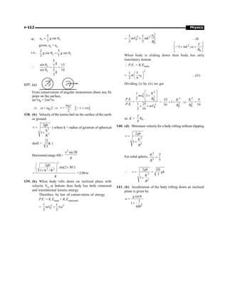 P-112 Physics
or, s s
5
a g sin
7
= q
given, ac = as
i.e., c s
2 5
g sin g sin
3 7
q = q
 c
s
5
g
sin 15
7
2
sin 14
g
3
q
= =
q
137. (c)
r
o
o
From conservation of angular momentum about any fix
point on the surface,
mr2w0 = 2mr2w
Þ w = w0/2 Þ
0
2
r
v
w
= [ ]
v r
= w
Q
138. (b) Velocity of the tennis ball on the surface of the earth
or ground
2
2
2gh
v
k
1
R
=
+
( where k = radius of gyration of spherical
shell =
2
R
3
)
Horizontal rangeAB =
2
v sin 2
g
q
2
2 2
2gh
sin(2 30 )
1 k / R
g
æ ö
´ °
ç ÷
ç ÷
+
è ø
= =2.08m
139. (b) When body rolls dawn on inclined plane with
velocity V0 at bottom then body has both rotational
and translational kinetic energy.
Therefore, by law of conservation of energy,
P.E. = K.Etrans + K.Erotational
= 2 2
0
1 1
2 2
mV I
+ w
=
2
2 2 0
0 2
0
1 1
2 2
V
mV mk
R
+ …(i)
2
0
I ,
V
mk
R
é ù
= w =
ê ú
ë û
Q
When body is sliding down then body has only
translatory motion.
 P.E. = K.Etrans
=
2
0
1 5
2 4
m v
æ ö
ç ÷
è ø
...(ii)
Dividing (i) by (ii) we get
2
2
0 2
0
2
0
1
1
2
.
1 25
.
2 16
K
mv
R
P.E
P.E
mV
é ù
+
ê ú
ê ú
ë û
=
´ ´
=
2
2
0
25
1
16
K
R
= + Þ
2
2
0
9
16
K
R
=
or, K = 0
3
4
R .
140. (d) Minimum velocityfor a bodyrolling without slipping
2
2
2
1
gh
v
K
R
=
+
For solid sphere,
2
2
2
5
K
R
=

2
2
2 10
7
1
gh
v gh
K
R
= =
+
141. (b) Acceleration of the body rolling down an inclined
plane is given by.
2
sin
1
g
a
I
MR
q
=
+
 