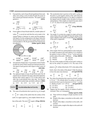 P-114 Physics
7. Four particles, each of mass M and equidistant from each
other, move along a circle of radius R under the action of
their mutual gravitational attraction. The speed of each
particle is: [2014]
(a)
GM
R
(b)
GM
2 2
R
(c) ( )
GM
1 2 2
R
+ (d) ( )
1 GM
1 2 2
2 R
+
8. From a sphere ofmass M and radius R, a smaller sphere of
radius
R
2
is carved out such that the cavity made in the
original sphere is between its centre and the periphery
(See figure). For the configuration in the figure where the
distance between the centre of the original sphere and the
removed sphere is 3R, the gravitational force between the
two sphere is: [Online April 11, 2014]
3R
(a)
2
2
41GM
3600 R
(b)
2
2
41GM
450 R
(c)
2
2
59 GM
450 R
(d)
2
2
GM
225 R
9. Twoparticles ofequal mass ‘m’go around a circle of radius
R under the action of their mutual gravitational attraction.
The speed of each particle with respect to their centre of
mass is [2011 RS]
(a)
4
Gm
R
(b)
3
Gm
R
(c)
2
Gm
R
(d)
Gm
R
10. Two spherical bodies of mass M and 5M  radii R  2R
respectivelyarereleased in freespacewith initial separation
between their centres equal to 12 R. If they attract each
other due to gravitational force only, then the distance
covered bythe smaller body just before collision is [2003]
(a) 2.5R (b) 4.5R (c) 7.5 R (d) 1.5R
TOPIC 3 Acceleration due to Gravity
11. The value of acceleration due to gravity is g1 at a height
h =
2
R
(R = radius of the earth) from the surface of the
earth. It is again equal to g1 and a depth d below the sur-
face of the earth. The ratio
d
R
æ ö
ç ÷
è ø
equals :[5 Sep. 2020 (I)]
(a)
4
9
(b)
5
9
(c)
1
3
(d)
7
9
12. The acceleration due to gravity on the earth’s surface at
the poles is g and angular velocity of the earth about the
axis passing through the pole is w.An object is weighed at
the equator and at a height h above the poles by using a
spring balance. If the weights are found to be same, then h
is : (hR, where R is the radius of the earth)
(a)
2 2
2
R
g
w
(b)
2 2
R
g
w
[5 Sep. 2020 (II)]
(c)
2 2
4
R
g
w
(d)
2 2
8
R
g
w
13. The height 'h' at which the weight of a body will be the
same as that at the same depth 'h' from the surface of the
earth is (Radius of the earth is R and effect of the rotation
of the earth is neglected) : [2Sep. 2020(II)]
(a)
5
2
R R
- (b)
2
R
(c)
5
2
R R
-
(d)
3
2
R R
-
14. A box weighs 196 N on a spring balance at the north pole.
Its weight recorded on the same balance if it is shifted to
the equator is close to (Take g = 10 ms –2 at the north pole
and the radius of the earth = 6400 km): [7 Jan. 2020 II]
(a) 195.66N (b) 194.32N
(c) 194.66N (d) 195.32N
15. The ratio of the weights of a bodyon the Earth’s surface to
that on the surface of a planet is 9:4. The mass of the
planet is
1
th
9
of that of the Earth. If ‘R’ is theradius of the
Earth, what is the radius of the planet ? (Take the planets
to have the same mass density). [12April 2019 II]
(a)
3
R
(b)
4
R
(c)
9
R
(d)
2
R
16. The value of acceleration due to gravity at Earth’s surface
is 9.8 ms– 2. The altitude above its surface at which the
acceleration due to gravity decreases to 4.9 ms– 2, is close
to : (Radius of earth = 6.4 × 106 m) [10April 2019 I]
(a) 2.6×106m (b) 6.4×106m
(c) 9.0×106m (d) 1.6×106m
17. Suppose that the angular velocity of rotation of earth is
increased. Then, as a consequence.
[Online April 16, 2018]
(a) There will be no change in weight anywhere on the
earth
(b) Weight of the object, everywhere on the earth, wild
decrease
(c) Weight of the object, everywhere on the earth, will
increase
(d) Except at poles, weight ofthe object on the earth will
decrease
 