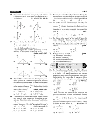 Gravitation P-115
18. The variation of acceleration duetogravityg with distance
d from centre of the earth is best represented by (R =
Earth's radius): [2017, Online May 7, 2012]
(a)
R
g
d
O
(b)
d
R
O
g
(c)
O
d
g
(d)
d
R
O
g
19. The mass density of a spherical body is given by r (r) =
k
r
for r  R and r (r) = 0 for r  R,
where r is the distance from the centre.
The correct graph that describes qualitatively the accel-
eration, a, of a test particle as a function of r is :
[Online April 9, 2017]
(a)
R r
a
(b)
R r
a
(c)
R r
a
(d)
R r
a
20. Ifthe Earth has norotational motion, theweight ofa person
on the equator is W. Determine the speed with which the
earth would have to rotate about its axis sothat the person
at the equator will weight
3
W
4
. Radius of the Earth is
6400km and g=10m/s2. [Online April 8, 2017]
(a) 1.1×10–3 rad/s (b) 0.83×10–3 rad/s
(c) 0.63 × 10–3 rad/s (d) 0.28×10–3 rad/s
21. The change in the value of acceleration of earth towards
sun, when the moon comes from the position of solar
eclipse to the position on the other side of earth in line
with sun is:
(mass of the moon = 7.36 × 1022 kg, radius of the moon’s
orbit = 3.8 × 108 m). [Online April 22, 2013]
(a) 6.73 × 10–5 m/s2 (b) 6.73 × 10–3 m/s2
(c) 6.73 × 10–2 m/s2 (d) 6.73 × 10–4 m/s2
22. Assuming the earth to be a sphere of uniform density, the
acceleration due to gravityinsidethe earth at a distance of
r from thecentreis proportional to[Online May 12, 2012]
(a) r (b) r–1 (c) r2 (d) r–2
23. The height at which the acceleration due to gravity
becomes
9
g
(where g = the acceleration due togravityon
the surface of the earth) in terms of R, the radius of the
earth, is [2009]
(a)
2
R
(b) R / 2 (c) 2R (d) 2R
24. The change in the value of ‘g’ at a height ‘h’ above the
surface of the earth is the same as at a depth ‘d’ below the
surface of earth. When both ‘d’ and ‘h’ are much smaller
than the radius ofearth, then which one of the following is
correct? [2005]
(a) d =
3
2
h
(b) d =
2
h
(c) d = h (d) d =2 h
25. Average density of the earth [2005]
(a) is a complex function of g
(b) does not depend on g
(c) is inversely proportional to g
(d) is directly proportional to g
TOPIC 4
Gravitational Field and
Potential Energy
26. Two planets have masses M and 16 M and their radii are a
and 2a, respectively. The separation between the centres
of the planets is 10a. A body of mass m is fired from the
surfaceofthe larger planet towards the smaller planet along
the line joining their centres. For the body to be able to
reach the surface of smaller planet, the minimum firing
speed needed is : [6 Sep. 2020 (II)]
(a) 2
GM
a
(b) 4
GM
a
(c)
2
GM
ma
(d)
3 5
2
GM
a
27. On the x-axis and at a distance x from the origin, the
gravitational field due to a mass distribution is given by
2 2 3/2
( )
Ax
x a
+
in the x-direction. The magnitude of
gravitational potential on the x-axis at a distance x, taking
its value to be zero at infinity, is : [4 Sep. 2020 (I)]
(a) 1
2
2 2
( )
+
A
x a
(b) 3
2
2 2
( )
+
A
x a
(c)
1
2
2 2
( )
+
A x a (d)
3
2
2 2
( )
+
A x a
 