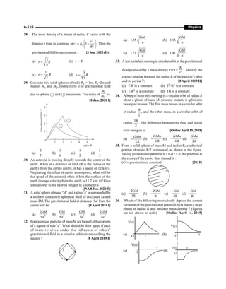 P-116 Physics
28. The mass density of a planet of radius R varies with the
distance r from its centre as
2
0 2
( ) 1 .
r
r
R
æ ö
r = r -
ç ÷
ç ÷
è ø
Then the
gravitational field is maximumat : [3 Sep. 2020 (II)]
(a) 3
4
r R
= (b) r = R
(c)
1
3
r R
= (d)
5
9
r R
=
29. Consider two solid spheres of radii R1 = 1m, R2=2m and
masses M1 and M2, respectively. The gravitational field
due to sphere 1 and 2 are shown. The value of
1
2
m
m is:
[8 Jan. 2020 I]
0
1 2 3 4 5
1
2
3
4
Gravitational
field
E
radius R
1
2
(a)
2
3
(b)
1
6
(c)
1
2
(d)
1
3
30. An asteroid is moving directly towards the centre of the
earth. When at a distance of 10 R (R is the radius of the
earth) from the earths centre, it has a speed of 12 km/s.
Neglecting the effect of earths atmosphere, what will be
the speed of the asteroid when it hits the surface of the
earth (escape velocity from the earth is 11.2 km/ s)? Give
your answer to the nearest integer in kilometer/s _____.
[NA8 Jan. 2020 II]
31. A solid sphere ofmass ‘M’ and radius ‘a’ is surrounded by
a uniform concentric spherical shell of thickness 2a and
mass 2M. The gravitational field at distance ‘3a’ from the
centre will be: [9April 2019 I]
(a) 2
2GM
9a
(b) 2
GM
9a
(c) 2
GM
3a
(d) 2
2GM
3a
32. Four identical particles of mass M are located at the corners
of a square of side ‘a’. What should be their speed if each
of them revolves under the influence of others’
gravitational field in a circular orbit circumscribing the
square ? [8 April 2019 I]
(a) 1.35
GM
a
(b) 1.16
GM
a
(c) 1.21
GM
a
(d) 1.41
GM
a
33. A test particleismoving in circular orbit in the gravitational
field produced by a mass density 2
( )
K
r r
r
= . Identify the
correct relation between the radius R of the particle’s orbit
and its period T: [8April 2019 II]
(a) T/R is a constant (b) T2/R3 is a constant
(c) T/R2 is a constant (d) TR is a constant
34. A bodyof mass m is moving in a circular orbit of radius R
about a planet of mass M. At some instant, it splits into
twoequal masses. The first mass moves in a circular orbit
of radius
2
R
, and the other mass, in a circular orbit of
radius
3
2
R
. The difference between the final and initial
total energies is: [Online April 15, 2018]
(a)
2
GMm
R
- (b)
6
GMm
R
+ (c)
6
GMm
R
- (d)
2
GMm
R
35. From a solid sphere of mass M and radius R, a spherical
portion of radius R/2 is removed, as shown in the figure.
Taking gravitational potential V= 0 at r = ¥, thepotential at
the centre of the cavity thus formed is :
(G = gravitational constant) [2015]
(a)
2GM
3R
-
(b)
2GM
R
-
(c)
GM
2R
-
(d)
GM
R
-
36. Which of the following most closely depicts the correct
variation of the gravitational potential V(r) due to a large
planet of radius R and uniform mass density ? (figures
are not drawn to scale) [Online April 11, 2015]
(a)
V(r)
r
O
(b) r
O
V(r)
(c)
V(r)
r
O (d)
V(r) r
O
 