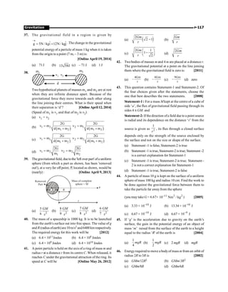 Gravitation P-117
37. The gravitational field in a region is given by
ˆ ˆ
g 5N / kgi 12N / kgj
®
= + . The change in the gravitational
potential energyof a particle of mass 1 kg when it is taken
from the origin to a point (7 m, – 3 m) is:
[Online April 19, 2014]
(a) 71J (b) 13 58J (c) – 71 J (d) 1 J
38. m1
m2
v1 v2
d
Two hypothetical planets of masses m1 and m2 are at rest
when they are infinite distance apart. Because of the
gravitational force they move towards each other along
the line joining their centres. What is their speed when
their separation is ‘d’? [Online April 12, 2014]
(Speed of m1 is v1 and that of m2 is v2)
(a) v1 = v2
(b) ( )
1 2
1 2
2G
v m
d m m
=
+ ( )
2 1
1 2
2G
v m
d m m
=
+
(c) ( )
1 1
1 2
2G
v m
d m m
=
+ ( )
2 2
1 2
2G
v m
d m m
=
+
(d) 1 2
1
2G
v m
m
= 2 2
2
2G
v m
m
=
39. Thegravitational field, duetothe'left over part' ofa uniform
sphere (from which a part as shown, has been 'removed
out'), at a veryfar off point, P, located as shown, would be
(nearly) : [Online April 9, 2013]
R
P
Mass of complete
sphere = M
Removed
Part
x
R
(a)
2
5
6
GM
x
(b) 2
8
9
GM
x
(c) 2
7
8
GM
x
(d) 2
6
7
GM
x
40. The mass of a spaceship is 1000 kg. It is to be launched
from the earth's surface out into free space. The value of g
and R(radiusofearth)are10m/s2 and6400kmrespectively.
The required energyfor this work will be [2012]
(a) 6.4 × 1011Joules (b) 6.4 × 108 Joules
(c) 6.4 × 109 Joules (d) 6.4 × 1010 Joules
41. A point particle is held on the axis of a ring of mass m and
radius r at a distance r from its centre C. When released, it
reaches C under the gravitational attraction ofthe ring. Its
speed at C will be [Online May 26, 2012]
(a) ( )
2
2 1
Gm
r
- (b)
Gm
r
(c)
2 1
1
2
Gm
r
æ ö
-
ç ÷
è ø (d)
2Gm
r
42. Twobodies of masses m and 4 m are placed at a distance r.
The gravitational potential at a point on the line joining
them where the gravitational field is zero is: [2011]
(a)
4Gm
r
- (b)
6Gm
r
- (c)
9Gm
r
- (d) zero
43. This question contains Statement-1 and Statement-2. Of
the four choices given after the statements, choose the
one that best describes the two statements. [2008]
Statement-1 : For a mass M kept at thecentreof a cubeof
side ‘a’, the flux of gravitational field passing through its
sides 4 p GM. and
Statement-2: If thedirection ofa field due to a point source
is radial and its dependence on the distance ‘r’ from the
source is given as 2
1
r
, its flux through a closed surface
depends only on the strength of the source enclosed by
the surface and not on the size or shape of the surface.
(a) Statement -1 is false, Statement-2 is true
(b) Statement -1 is true,Statement-2is true; Statement -2
is a correct explanation for Statement-1
(c) Statement -1 is true, Statement-2 is true; Statement -
2 is not a correct explanation for Statement-1
(d) Statement -1 is true, Statement-2 is false
44. A particle of mass 10 g is kept on the surface of a uniform
sphere of mass 100 kg and radius 10 cm. Find the work to
be done against the gravitational force between them to
take the particle far awayfrom the sphere
(you may take G = 6.67× 2
2
11
kg
/
Nm
10-
) [2005]
(a) 3.33 × 10
10-
J (b) 13.34 × 10
10-
J
(c) 6.67 × 10
10-
J (d) 6.67 × 9
10-
J
45. If ‘g’ is the acceleration due to gravity on the earth’s
surface, the gain in the potential energy of an object of
mass ‘m’ raised from the surface of the earth to a height
equal to the radius ‘R' of the earth is [2004]
(a)
1
4
mgR (b)
1
2
mgR (c) 2 mgR (d) mgR
46. Energyrequired to move a bodyof mass m from an orbit of
radius 2R to 3R is [2002]
(a) GMm/12R2 (b) GMm/3R2
(c) GMm/8R (d) GMm/6R.
 