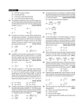 Gravitation P-119
(a) such that it escape to infinity
(b) In an elliptical orbit
(c) in the same circular orbit of radius R
(d) in a circular orbit of a different radius
58. Two satellites,Aand B, have massesm and 2m respectively.
Ais in a circular orbit ofradiusR, and Bis in a circular orbit
of radius 2R around the earth. The ratio of their kinetic
energies, TA/TB, is : [12 Jan. 2019 II]
(a)
1
2
(b) 1
(c) 2 (d)
1
2
59. A satellite is revolving in a circular orbit at a height h from
the earth surface, such that h  R where R is the radiusof
the earth. Assuming that the effect of earth’s atmosphere
can be neglected the minimum increase in the speed
required so that the satellite could escape from the
gravitational field of earth is: [11 Jan. 2019 I]
(a) 2gR (b) gR
(c)
2
gR
(d) ( )
2 1
gR -
60. A satellite is moving with a constant speed v in circular
orbit around the earth. An object of mass ‘m’ is ejected
from the satellite such that it just escapes from the
gravitational pull of the earth. At the time of ejection,
the kinetic energy of the object is: [10 Jan. 2019 I]
(a) 2m v2 (b) m v2
(c)
1
2
m v2 (d)
3
2
m v2
61. Two stars of masses 3 × 1031 kg each, and at distance
2 × 1011 m rotate in a plane about their common centre
of mass O. A meteorite passes through O moving
perpen-dicular to the star’s rotation plane. In order to
escape from the gravitational field of this double star,
the minimum speed that meteorite should have at O is:
(Take Gravitational constant G = 66 × 10–11 Nm2 kg–2)
[10 Jan. 2019 II]
(a) 2.4 × 104 m/s (b) 1.4 × 105 m/s
(c) 3.8 × 104 m/s (d) 2.8 × 105 m/s
62. A satellite is revolving in a circular orbit at a height 'h' from
theearth'ssurface(radiusofearthR; h R).Theminimum
increase in its orbital velocityrequired, so that the satellite
could escape from the earth's gravitational field, is close
to : (Neglect the effect of atmosphere.) [2016]
(a) gR / 2 (b) ( )
gR 2 1
-
(c) 2gR (d) gR
63. An astronaut of mass m is working on a satellite orbiting
theearth at a distanceh from the earth'ssurface. Theradius
oftheearth is R, while its massis M. The gravitational pull
FG on the astronaut is : [OnlineApril 10, 2016]
(a) Zero since astronaut feels weightless
(b) G
2 2
GMm GMm
F
(R h) R
 
+
(c) G 2
GMm
F
(R h)
=
+
(d) 0  FG  2
GMm
R
64. A very long (length L) cylindrical galaxy is made of
uniformly distributed mass and has radius R(R   L). A
star outside the galaxy is orbiting the galaxy in a plane
perpendicular tothe galaxyand passing through its centre.
If the time period of star is T and its distance from the
galaxy’s axis is r, then : [OnlineApril 10, 2015]
(a) T µr (b) T r
µ
(c) T µ r2 (d) T2 µ r3
65. What is the minimum energyrequired to launch a satellite
of mass m from the surface of a planet of mass M and
radius R in a circular orbit at an altitude of 2R? [2013]
(a)
5GmM
6R
(b)
2GmM
3R
(c)
GmM
2R
(d)
GmM
2R
66. A planet in a distant solar system is 10 times more massive
than the earth and its radius is 10 times smaller. Given that
the escape velocityfrom the earth is 11 km s–1, the escape
velocity from the surface of the planet would be [2008]
(a) 1.1 km s–1 (b) 11 km s–1
(c) 110km s–1 (d) 0.11 km s–1
67. Suppose the gravitational force varies inversely as the nth
power ofdistance.Thenthetimeperiodofaplanetin circular
orbit of radius ‘R’ around the sun will be proportional to
(a) n
R (b)
1
2
-
æ ö
ç ÷
è ø
n
R [2004]
(c)
1
2
+
æ ö
ç ÷
è ø
n
R (d)
2
2
-
æ ö
ç ÷
è ø
n
R
68. The time period of an earth satellite in circular orbit is
independent of [2004]
(a) both the mass and radius of the orbit
(b) radius of its orbit
(c) the mass of the satellite
(d) neither the mass of the satellite nor the radius of its
orbit.
 