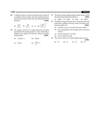 P-120 Physics
69. A satellite ofmass m revolves around the earth ofradius R
at a height x from its surface. Ifg is the acceleration due to
gravityon the surface of the earth, the orbital speed of the
satellite is [2004]
(a)
2
+
gR
R x
(b)
-
gR
R x
(c) gx (d)
1/ 2
2
æ ö
ç ÷
+
è ø
gR
R x
70. The escape velocity for a body projected vertically
upwards from the surface of earth is 11 km/s. If the bodyis
projected at an angle of 45°with the vertical, the escape
velocitywill be [2003]
(a) s
/
km
2
11 (b) 22km/s
(c) 11km/s (d) s
/
km
2
11
71. The kinetic energyneeded toproject a bodyof mass m from
the earth surface (radius R) toinfinityis [2002]
(a) mgR/2 (b) 2mgR (c) mgR (d) mgR/4.
72. If suddenly the gravitational force of attraction between
Earth and a satellite revolving around it becomes zero,
then the satellite will [2002]
(a) continue to move in its orbit with same velocity
(b) move tangentially to the original orbit in the same
velocity
(c) become stationary in its orbit
(d) move towards the earth
73. The escape velocity of a body depends upon mass as
[2002]
(a) m0 (b) m1 (c) m2 (d) m3
 