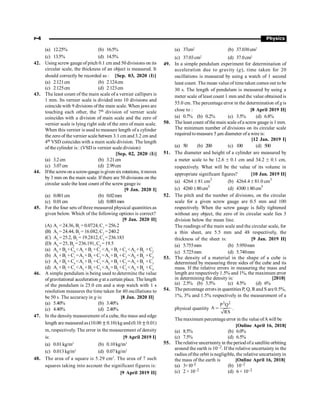 P-4 Physics
(a) 12.25% (b) 16.5%
(c) 13.5% (d) 14.5%
42. Using screw gauge of pitch 0.1 cm and 50 divisions on its
circular scale, the thickness of an object is measured. It
should correctly be recorded as : [Sep. 03, 2020 (I)]
(a) 2.121cm (b) 2.124cm
(c) 2.125cm (d) 2.123cm
43. The least count of the main scale of a vernier callipers is
1 mm. Its vernier scale is divided into 10 divisions and
coincidewith 9 divisions ofthe main scale. When jaws are
touching each other, the 7th division of vernier scale
coincides with a division of main scale and the zero of
vernier scale is lying right side of the zero of main scale.
When this vernier is used to measure length of a cylinder
the zero of the vernier scale betwen 3.1 cm and 3.2 cm and
4th VSD coincides with a main scale division. The length
of the cylinder is : (VSD is vernier scale division)
[Sep. 02, 2020 (I)]
(a) 3.2cm (b) 3.21cm
(c) 3.07cm (d) 2.99cm
44. Ifthe screwon ascrew-gaugeisgiven six rotations, itmoves
by 3 mm on the main scale. If there are 50 divisions on the
circular scale the least count of the screw gauge is:
[9 Jan. 2020 I]
(a) 0.001cm (b) 0.02mm
(c) 0.01cm (d) 0.001mm
45. For the four sets of three measured physical quantities as
given below. Which of the following options is correct?
[9 Jan. 2020 II]
(A) A1
= 24.36, B1
= 0.0724, C1
=256.2
(B) A2
= 24.44, B2
= 16.082, C2
=240.2
(C) A3
= 25.2, B3
= 19.2812, C3
=236.183
(D) A4
= 25, B4
= 236.191, C4
=19.5
(a) A4
+B4
+C4
A1
+B1
+C1
A3
+B3
+C3
A2
+B2
+C2
(b) A1
+B1
+C1
=A2
+B2
+C2
=A3
+B3
+C3
=A4
+B4
+C4
(c) A4
+B4
+C4
A1
+B1
+C1
=A2
+B2
+C2
=A3
+B3
+C3
(d) A1
+B1
+C1
A3
+B3
+C3
A2
+B2
+C2
A4
+B4
+C4
46. A simple pendulum is being used to determine the value
ofgravitational acceleration gat a certain place. The length
of the pendulum is 25.0 cm and a stop watch with 1 s
resolution measures the time taken for 40 oscillations to
be 50 s. The accuracy in g is: [8 Jan. 2020 II]
(a) 5.40% (b) 3.40%
(c) 4.40% (d) 2.40%
47. In the density measurement of a cube, the mass and edge
length are measured as(10.00 ±0.10) kg and(0.10 ±0.01)
m, respectively. The error in the measurement of density
is: [9 April 2019 I]
(a) 0.01kg/m3
(b) 0.10kg/m3
(c) 0.013kg/m3
(d) 0.07kg/m3
48. The area of a square is 5.29 cm2
. The area of 7 such
squares taking into account the significant figures is:
[9 April 2019 II]
(a) 37cm2
(b) 37.030cm2
(c) 37.03cm2
(d) 37.0cm2
49. In a simple pendulum experiment for determination of
acceleration due to gravity (g), time taken for 20
oscillations is measured by using a watch of 1 second
least count. The mean valueof timetaken comes out to be
30 s. The length of pendulum is measured by using a
meter scale of least count 1 mm and the value obtained is
55.0 cm. The percentage error in the determination of gis
close to : [8 April 2019 II]
(a) 0.7% (b) 0.2% (c) 3.5% (d) 6.8%
50. The least count ofthe main scale ofa screwgauge is 1 mm.
The minimum number of divisions on its circular scale
required tomeasure 5 µm diameter of a wire is:
[12 Jan. 2019 I]
(a) 50 (b) 200 (c) 100 (d) 500
51. The diameter and height of a cylinder are measured by
a meter scale to be 12.6 ± 0.1 cm and 34.2 ± 0.1 cm,
respectively. What will be the value of its volume in
appropriate significant figures? [10 Jan. 2019 II]
(a) 4264 ± 81 cm3
(b) 4264.4 ± 81.0 cm3
(c) 4260 ±80cm3
(d) 4300 ±80cm3
52. The pitch and the number of divisions, on the circular
scale for a given screw gauge are 0.5 mm and 100
respectively. When the screw gauge is fully tightened
without any object, the zero of its circular scale lies 3
division below the mean line.
The readings of the main scale and the circular scale, for
a thin sheet, are 5.5 mm and 48 respectively, the
thickness of the sheet is: [9 Jan. 2019 II]
(a) 5.755mm (b) 5.950mm
(c) 5.725mm (d) 5.740mm
53. The density of a material in the shape of a cube is
determined by measuring three sides of the cube and its
mass. If the relative errors in measuring the mass and
length are respectively 1.5% and 1%, the maximum error
in determining the density is: [2018]
(a) 2.5% (b) 3.5% (c) 4.5% (d) 6%
54. Thepercentage errors in quantities P, Q, Rand S are0.5%,
1%, 3% and 1.5% respectively in the measurement of a
physical quantity
3 2
P Q
A
RS
= .
Themaximum percentageerror in the value ofAwill be
[Online April 16, 2018]
(a) 8.5% (b) 6.0%
(c) 7.5% (d) 6.5%
55. The relative uncertaintyin the period of a satellite orbiting
around the earth is 10–2. If the relative uncertainty in the
radius ofthe orbit is negligible, the relative uncertaintyin
the mass of the earth is [Online April 16, 2018]
(a) 3×10–2 (b) 10–2
(c) 2 × 10–2 (d) 6 × 10–2
 
