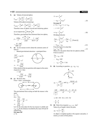 Physics
P-122
8. (a) Volume of removed sphere
Vremo =
3
3
4 4 1
3 2 3 8
R
R
æ ö æ ö
p = p
ç ÷ ç ÷
è ø è ø
Volume ofthe sphere (remaining)
Vremain =
3 3
4 4 1
3 3 8
R R
æ ö
p - p ç ÷
è ø
=
3
4 7
3 8
R
æ ö
p ç ÷
è ø
Therefore mass of sphere carved and remaining sphere
are at respectively
1
8
M and
7
8
M.
Therefore, gravitational force between these two sphere,
F = 2
G m
r
M
=
2
2 2
7 1
7
8 8
64 9
(3 )
M
G M
GM
R R
´
=
´
2
2
41 G
3600 R
M
;
9. (a) As two masses revolve about the common centre of
mass O.
 Mutual gravitational attraction = centripetal force
R
m
m
O
( )
2
2
2
2
Gm
m R
R
= w
Þ
2
3
4
Gm
R
= w
Þ 3
4
Gm
R
w =
Ifthe velocityofthe two particles with respect to the centre
of gravity is v then
v = wR
3
4
= ´
Gm
v R
R
=
4
Gm
R
10. (c) We know that
Force = mass × acceleration.
xM x5M 2R
R
9R
12R
The gravitational force acting on both the masses is the
same.
F1 = F2
ma1 = ma2
Þ
9
95
M
M
=
5M
M
= 5
Þ
9
95
M
M
=
1
5
Let t be the time taken for the two masses to collide and
x5M, xM be the distance travelled by the mass 5M and M
respectively.
For mass 5M
u = 0,
2
1
2
= +
S ut at
2
5 5
1
2
 =
M M
x a t ....(ii)
For mass M
u = 0, s = xM, t = t, a = aM

2
1
2
= +
s ut at
Þ
2
1
2
=
M M
x a t …(iii)
Dividing (ii) by(iii)
2
5
5
2
1
2
1
2
=
M
M
M
M
a t
x
x
a t
5 1
5
= =
M
M
a
a [From (i)]
5
5
 =
M M
x x ....(iv)
From the figure it is clear that
x5M + xM = 9R ....(v)
Where O is the point where the two spheres collide.
From (iv) and (v)
9
5
+ =
M
M
x
x R
 6xM =45R

45
7.5
6
M
x R R
= =
11. (b) According to question, 1
h d
g g g
= =
h R/
= 2
d
( )
R-d
2
2
h
GM
g
R
R
=
æ ö
+
ç ÷
è ø
and 3
( )
d
GM R d
g
R
-
=
2 3
( ) 4 ( )
9
3
2
GM GM R d R d
R
R
R
- -
= Þ =
æ ö
ç ÷
è ø
4 9 9 5 9
R R d R d
Þ = - Þ =
5
9
d
R
 =
12. (b) Value of g at equator, 2
= ×- w
A
g g R
Value of g at height h above the pole,
2
1
æ ö
= × -
ç ÷
è ø
B
h
g g
R
As object is weighed equally at the equator and poles, it
means g is same at these places.
 