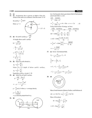 Physics
P-124
21. (a)
22. (a) Acceleration due to gravity at depth d from the
surfaceofthe earth or at a distance r from the centre ‘O’ of
the earth g¢ =
4
3
Gr
pr
Hence '
g r
µ
g
g¢
R r
d
O r R d
= ( – )
23. (d) On earth’s surface g = 2
GM
R
At height above earth’s surface
gh = 2
( )
GM
R h
+

2
2
( )
n
g R
g R h
=
+
Þ
2
/9 é ù
= ê ú
+
ë û
g R
g R h
Þ
1
3
=
+
R
R h
 h = 2R
24. (d) Value of g with altitude is,
2
1 ;
é ù
= -
ê ú
ë û
h
h
g g
R
Value of g at depth d below earth’s surface,
1
é ù
= -
ê ú
ë û
d
d
g g
R
Equating gh and gd, we get d = 2h
25. (d) Value of g on earth’s surface,
g = 2 2
r´
=
GM G V
R R
Þ g =
3
2
4
3
´ r´ p
G R
R
g =
4
.
3
rpG R where r ® average density
r =
3
4
æ ö
ç ÷
è ø
p
g
GR
Þ r is directly proportional to g.
26. (d)
16M
2a
(10 )
a – x
x
a
M A
10a
Let A be the point where gravitation field of both planets
cancel each other i.e. zero.
2 2
(16 )
(10 )
GM G M
x a x
=
-
1 4
4 10 2
(10 )
x a x x a
x a x
Þ = Þ = - Þ =
-
...(i)
Using conservation of energy, we have
(16 ) (16 )
8 2 2 8
GMm G M m GMm G M m
KE
a a a a
- - + = - -
1 16 1 16
8 2 2 8
KE GMm
a a a a
é ù
= + - -
ê ú
ë û
1 64 4 16
8
KE GMm
a
+ - -
é ù
Þ = ê ú
ë û
2
1 45 90
2 8 8
GM
mv GMm v
a a
é ù
Þ = Þ =
ê ú
ë û
3 5
2
GM
v
a
Þ =
27. (a) Given : Gravitational field,
2 2 3/ 2
, 0
( )
G
Ax
E V
x a
¥
= =
+
x
V x
G x
V
dV E d
¥ ¥
= - ×
ò ò
r
r
2 2 3/ 2
( )
x
x
Ax
V V dx
x a
¥
¥
Þ - = -
+
ò
2 2 1/2 2 2 1/2
0
( ) ( )
x
A A
V
x a x a
 = - =
+ +
28. (d)
x
dx
r
Massofsmall element ofplanet ofradiusx andthicknessdx.
2
2 2
0 2
4 1 4
x
dm x dx x dx
R
æ ö
= r ´ p = r - ´ p
ç ÷
è ø
Mass of the planet
4
2
0 2
0
4
r
x
M x dx
R
æ ö
= pr -
ç ÷
ç ÷
è ø
ò
3 5
0 2
4
3 5
r r
M
R
Þ = pr -
 