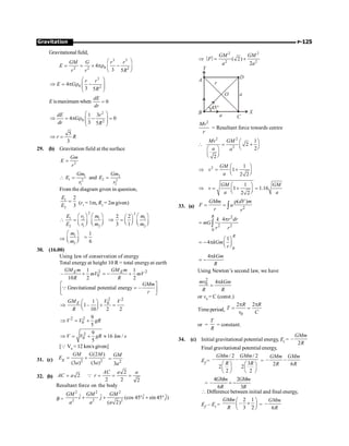 P-125
Gravitation
Gravitational field,
3 5
0
2 2 2
4
3 5
GM G r r
E
r r R
æ ö
= = ´ pr -
ç ÷
è ø
3
0 2
4
3 5
r r
E G
R
æ ö
Þ = p r -
ç ÷
ç ÷
è ø
E ismaximum when 0
dE
dr
=
2
0 2
1 3
4 0
3 5
dE r
G
dr R
æ ö
Þ = p r - =
ç ÷
ç ÷
è ø
5
3
r R
Þ =
29. (b) Gravitation field at the surface
2
Gm
E
r
=
1 2
1 2
2 2
1 2
and
Gm Gm
E E
r r
 = =
From the diagram given in question,
1
2
2
3
E
E
= (r1
= 1m, R2
= 2mgiven)
2 2
1 2 1 1
2 1 2 2
2 2
3 1
E r m m
E r m m
æ ö æ ö æ ö
æ ö
 = Þ = ç ÷
ç ÷ ç ÷ ç ÷
è ø
è ø è ø è ø
Þ
1
2
1
6
m
m
æ ö
=
ç ÷
è ø
30. (16.00)
Using law of conservation of energy
Total energy at height 10 R = total energyat earth
2 2
0
1 1
–
10 2 2
E E
GM m GM m
mV mV
R R
+ = - +
Gravitational potential energy –
GMm
r
é ù
=
ê ú
ë û
Q
2 2
0
1
1–
10 2 2
E V
GM V
R
æ ö
Þ + =
ç ÷
è ø
2 2
0
9
5
V V gR
Þ = +
2
0
9
16 /
5
V V gR km s
Þ = + »
[Q V0
= 12 km/s given]
31. (c) 2 2
(2 )
(3 ) (3 )
g
GM G M
E
a a
= +
2
3
GM
a
=
32. (b)
2
2
2 2 2
AC a a
AC a r
= = = =
Q
Resultant force on the body
B =
2 2 2
2 2 2
ˆ ˆ ˆ ˆ
(cos 45 sin 45 )
( 2)
GM GM GM
i j i j
a a a
+ + ° + °
2 2
2 2
( 2)
2
GM GM
F
a a
Þ = +
A
B
C
D
r
O
45°
a
a
X
Y
2
Mv
r
= Resultant force towards centre
2 2
2
1
2
2
2
Mv GM
a a
æ ö
 = +
ç ÷
è ø
æ ö
ç ÷
è ø
2 1
1
2 2
GM
v
a
æ ö
Þ = +
ç ÷
è ø
1
1 1.16
2 2
GM GM
v
a a
æ ö
Þ = + =
ç ÷
è ø
33. (a) 2
( )
GMm dV m
F a
r r
r
= = ò
2
2 2
0
4
R
k r dr
mG
r r
p
= ò
0
1
4
R
kGm
r
æ ö
= - p ç ÷
è ø
4 kGm
R
p
= -
Using Newton’s second law, we have
2
0 4
mv kGm
R R
p
=
or v0
= C (const.)
Time period,
0
2 2
R R
T
v C
p p
= =
or =
T
R
= constant.
34. (c) Initial gravitational potential energy, Ei = –
2
GMm
R
Final gravitational potential energy,
Ef =
/ 2 / 2
– –
3
2 2
2 2
GMm GMm
R R
æ ö æ ö
ç ÷ ç ÷
è ø è ø
= – –
2 6
GMm GMm
R R
=
4 2
–
6 3
= -
GMm GMm
R R
 Difference between initial and final energy,
Ef – Ei =
2 1
–
3 2
GMm
R
æ ö
+
ç ÷
è ø
= –
6
GMm
R
 