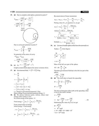 Physics
P-126
35. (d) Due to complete solid sphere, potential at point P
2
2
sphere 3
GM R
V 3R
2
2R
é ù
- æ ö
= ê - ú
ç ÷
è ø
ê ú
ë û
2
3
GM 11R GM
11
4 8R
2R
æ ö
-
= = -
ç ÷
ç ÷
è ø
P
Cavity
Solid
sphere
Due to cavity part potential at point P
cavity
GM
3 3GM
8
V
R
2 8R
2
= - = -
So potential at the centre of cavity
sphere cavity
V V
= -
11GM 3 GM GM
8R 8 R R
-
æ ö
= - - - =
ç ÷
è ø
36. (c) As,
2 2
3
– (3 – )
2
=
GM
V R r
R
Graph (c)most closely depicts the correct variation ofv(r).
37. (d) Gravitational field, ( )
ˆ ˆ
I 5i 12j
= + N/kg
dv
I
dr
= -
y
x
x y
0 0
v I dx I dy
é ù
ê ú
= - +
ê ú
ë û
ò ò
= – x y
I .x I .y
é ù
+
ë û
= – ( ) ( )
5 7 0 12 3 0
- + - -
é ù
ë û
= ( )
35 36 1 J / kg
- + - =
é ù
ë û
i.e., change in gravitational potential 1 J/kg.
Hence change in gravitational potential energy 1 J
38. (b) We choose reference point, infinity, where total
energy of the system is zero.
So, initial energy of the system = 0
Final energy =
d
m
Gm
v
m
2
1
v
m
2
1 2
1
2
2
2
2
1
1 -
+
From conservation of energy,
Initial energy= Final energy
d
m
Gm
v
m
2
1
v
m
2
1
0 2
1
2
2
2
2
1
1 -
+
=

or
d
m
Gm
v
m
2
1
v
m
2
1 2
1
2
2
1
2
1
1 =
+ ...(1)
Byconservation of linear momentum
1 1 2 2
m v m v 0
+ = or 1 2 1
2 1
2 1 2
v m m
v – v
v m m
= - Þ =
Putting value of v2 in equation (1), we get
d
m
Gm
2
m
v
m
m
v
m 2
1
2
2
1
1
2
2
1
1 =
÷
÷
ø
ö
ç
ç
è
æ
-
+
d
m
Gm
2
m
v
m
v
m
m 2
1
2
2
1
2
1
2
1
2
1
=
+
)
m
m
(
d
G
2
m
)
m
m
(
d
Gm
2
v
2
1
2
2
1
2
2
1
+
=
+
=
Similarly
)
m
m
(
d
G
2
m
v
2
1
1
2
+
-
=
39. (c) Letmassofsmallersphere(whichhastoberemoved)ism
R
Radius (from figure)
2
=
3
3
M m
4 4 R
R
3 3 2
=
æ ö
p pç ÷
è ø
M
m
8
Þ =
Mass of the left over part of the sphere
M 7
M ' M M
8 8
= - =
Therefore gravitational field due to the left over part of the
sphere
2 2
GM' 7 GM
8
x x
= =
40. (d) The work done to launch the spaceship
2
R R
GMm
W F dr dr
r
¥ ¥
= - × = -
ò ò
ur uu
r
GMm
W
R
= +
…(i)
The force ofattraction of the earth on the spaceship, when
it was on the earth's surface
2
GMm
F
R
=
Þ mg = 2
GMm
R
Þ 2
GM
g
R
= …(ii)
Substituting the value of g in (i) we get
W=
2
gR m
R
Þ W= mgR
Þ W= 1000 × 10 × 6400 × 103
= 6.4 × 1010 Joule
 