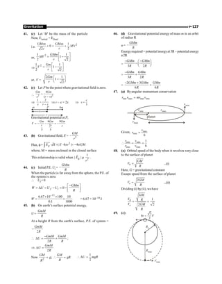 P-127
Gravitation
41. (c) Let 'M' be the mass of the particle
Now, Einitial = Efinal
i.e.
2
GMm GM 1
0 V
2
2
m
M
r
r
+ = +
or,
2
1 1
1
2 2
GMm
MV
r
é ù
= -
ê ú
ë û
Þ
2
1 1
1
2 2
Gm
V
r
é ù
= -
ê ú
ë û
or, V =
2 1
1
2
Gm
r
æ ö
-
ç ÷
è ø
42. (c) Let P be the point where gravitational field iszero.
 2 2
4
( )
=
-
Gm Gm
x r x
Þ
1 2
=
-
x r x
Þ r – x = 2x Þ
3
=
r
x
x
P
m 4m
r
Gravitational potential at P,
4 9
2
3 3
= - - = -
Gm Gm Gm
V
r r r
43. (b) Gravitational field, E = 2
–
GM
r
Flux, f=
2
| 4 | 4
g
E dS E r GM
× = × = -
ò
uuu
r r
p p
where, M = mass enclosed in the closed surface
This relationship is valid when 2
1
| |
g
E
r
µ
r
.
44. (c) Initial P.E. Ui = –
GMm
R
When the particle is far away from the sphere, the P.E. of
the system is zero.
 Uf =0
0
-
é ù
= D = - = - ê ú
ë û
f i
GMm
W U U U
R
W
1000
10
1
.
0
100
10
67
.
6 11
´
´
´
=
-
= 6.67 × 10–10 J
45. (b) On earth’s surface potential energy,
U =
GmM
R
At a height R from the earth's surface, P.E. of system =
2
-
GmM
R

2
GmM GmM
U
R R
-
D = + ;
Þ
2
D =
GmM
U
R
Now 2
;
=  =
GM GM
g gR
R
R
1
2
 D =
U mgR
46. (d) Gravitational potential energy of mass m in an orbit
of radius R
u = –
GMm
R
Energyrequired = potential energyat 3R – potential energy
a2R
=
3 2
GMm GMm
R R
- -
æ ö
- ç ÷
è ø
=
3 2
GMm GMm
R R
-
+
=
2 3
6 6
GMm GMm GMm
R R
- +
=
47. (a) Byangular momentum conservation
min max max min
r v mr v
=
planet
rmax
rmin
vmax
vmin
Given, max
min
6
v
v =
min min
max max
1
6
r v
r v
 = =
48. (a) Orbital speed of the body when it revolves very close
to the surface of planet
0
GM
V
R
= ...(i)
Here, G = gravitational constant
Escape speed from the surface of planet
2
e
GM
V
R
= ...(ii)
Dividing (i) by (ii), we have
0 1
2 2
e
GM
V R
V GM
R
= =
49. (c) 3
2
hv V
=
Vmin.
Rmax
Re
 