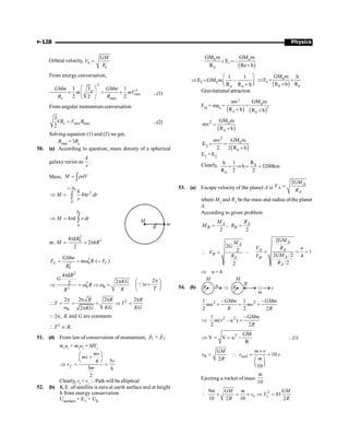 Physics
P-128
Orbital velocity, 0
e
GM
V
R
=
From energy conversation,
2
2
min
max
1 3 1
2 2 2
e
GMm GMm
m V mV
R R
æ ö
- + = +
ç ÷
è ø
...(1)
From angular momentum conversation
min max
3
2
e
VR V R
= ...(2)
Solving equation (1) and (2) we get,
Rmax = 3Re
50. (a) According to question, mass density of a spherical
galaxyvaries as
k
r
.
Mass, M dV
= r
ò
0
2
0
4
r R
k
M r dr
r
=
Þ = p
ò
0
0
4
R
M k r dr
Þ = p ò M
R
m
or,
2
2
0
4
2
2
kR
M kR
p
= = p
2
0
2
0
( )
G C
GMm
F m R F
R
= = w =
2
2
0 0
2
4
2
2
kR
G
KG
R
R
R
p
p
Þ = w Þ w =
2
T
p
æ ö
w =
ç ÷
è ø
Q
2
0
2 2 2 2
2
R R R
T T
KG KG
KG
p p p p
 = = = Þ =
w p
2 ,
p
Q K and G are constants
2
.
T R
 µ
51. (d) From law of conservation of momentum, i f
p p
=
r r
m1
u1
+ m2
u2
= MVf
5
4
3 6
2
f
mv
mv
v
v
m
æ ö
+
ç ÷
è ø
Þ = =
Clearly, vf
 vi
 Path will be elliptical
52. (b) K.E. of satellite is zero at earth surface and at height
h from energy conservation
Usurface + E1 = Uh
–
( )
1
e e
e
GM m GM m
E –
R Re h
+ =
+
1 e
e e
1 1
E GM m –
R R h
æ ö
Þ = ç ÷
+
è ø ( )
e
1
e e
GM m h
E
R h R
Þ = ´
+
Gravitational attraction
FG = mac =
( ) ( )
2
2
e
e e
GM m
mv
R h R h
=
+ +
( )
2 e
e
GM m
mv
R h
=
+
( )
2
e
2
e
GM m
mv
E
2 2 R h
= =
+
E1 = E2
Clearly, e
e
R
h 1
h 3200km
R 2 2
= Þ = =
53. (a) Escape velocity of the planet A is
2 A
A
A
GM
V
R
=
where MA
and RA
be the mass and radius of the planet
A.
According to given problem
,
2 2
A A
B B
M R
M R
= =
2
2
2
A
B
A
M
G
V
R
 =
2
1
2 2 4
2
A
A A
A
B
A
GM
V R n
GM
V
R
 = = =
Þ n = 4
54. (b) Þ
R R
M
M
R
m
v
u
2 2
1 – 1 –
2 2 2
GMm GMm
mu mv
R R
+ = +
2 2
1 –
( – )
2 2
GMm
m v u
R
Þ =
2 GM
V V u – ...(i)
R
Þ = =
0 10
2
10
rad
GM m v
v v v
m
R
´
=  = =
æ ö
ç ÷
è ø
Ejecting a rocket of mass
10
m
2
9
81
10 2 10 2
m GM m GM
v V
R R
t t
 ´ = ´ Þ =
 