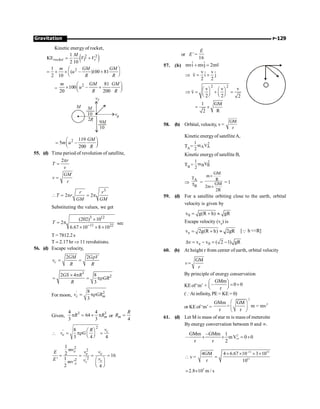 P-129
Gravitation
Kinetic energy of rocket,
( )
2 2
2
1
KE
2 10
1
( – )100 81
2 10
rocket T r
M
V V
m GM GM
u
R R
= +
æ ö
= ´ ´ +
ç ÷
è ø
=
2 81
100 –
20 200
m GM GM
u
R R
æ ö
´ +
ç ÷
è ø
M
10
9M
10
2R
vR
M
vT
2 119
5 –
200
GM
m u
R
æ ö
= ç ÷
è ø
55. (d) Time period of revolution of satellite,
2 r
T
v
p
=
GM
v
r
=
3
2 2
r r
T r
GM GM
 = p = p
Substituting the values, we get
3 12
11 22
(202) 10
2
6.67 10 8 10
T
-
´
= p
´ ´ ´
sec
T = 7812.2 s
T ; 2.17 hr Þ 11 revolutions.
56. (d) Escape velocity,
2 2
c
GM G V
v
R R
r
= =
3
2
2 4 8
3
GS R
GR
R
´ p
= = pr
For moon,
' 2
8
3
c m
v GR
= pr
Given,
3 3
4 4
64
3 3
m
R R
p = ´ p or
4
m
R
R =

2
' 8
3 4 4
c
e
v
R
v G
æ ö
= pr =
ç ÷
è ø
2
2
'2
2
1
2 16
1
'
'
2 4
e
e e
e
c
e
mv v v
E
v
E v
mv
= = = =
æ ö
ç ÷
è ø
or E’ =
16
E
57. (b) ˆ ˆ
mvi mvj 2mv
+ =
r
v v
ˆ ˆ
v i j
2 2
Þ = +
r
2 2
v v v
v
2 2 2
æ ö æ ö
Þ = + =
ç ÷ ç ÷
è ø è ø
r
1 GM
R
2
= ´
58. (b) Orbital, velocity, v =
GM
r
Kinetic energyof satelliteA,
TA=
2
A A
1
m V
2
Kinetic energyof satellite B,
TB =
2
B B
1
m V
2
Þ
A
B
T
T
=
GM
m
R
GM
2m
2R
´
´
= 1
59. (d) For a satellite orbiting close to the earth, orbital
velocity is given by
0
v g(R h) gR
= + »
Escape velocity (ve) is
e
v 2g(R h) 2gR
= + » [Q h R]
e 0
v v v ( 2 1) gR
D = - = -
60. (b) At height r from center of earth, orbital velocity
GM
v
r
=
By principle of energy conservation
KEof‘m’ +
GMm
– 0 0
r
æ ö
= +
ç ÷
è ø
(Q At infinity, PE = KE = 0)
or KEof ‘m’ =
2
2
GMm GM
= m = mv
r r
æ ö
ç ÷
è ø
61. (d) Let M is mass of star m is mass of meteroite
By energy convervation between 0 and ¥.
ese
2
GMm –GMm 1
– mV 0 0
r r 2
+ + = +
 v =
–11 31
11
4GM 4 6.67 10 3 10
r 10
´ ´ ´ ´
=
5
2.8 10 m / s
´
;
 