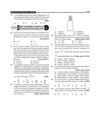 Mechanical Properties of Solids P-133
21. Awireelongates byl mm when aloadWishanged fromit. If
thewire goesover a pulleyandtwoweightsWeach arehung
at thetwoends, the elongation ofthe wirewill be (in mm)
[2006]
(a) l (b) 2l (c) zero (d) l/2
TOPIC 2
Bulk and Rigidity Modulus and
Work Done in Stretching aWire
22. Two steel wires having same length are suspended from a
ceiling under the same load. If the ratio of their energy
stored per unit volume is 1 : 4, the ratio of their diameters
is: [9 Jan 2020 II]
(a) 2 : 1 (b) 1: 2
(c) 2: 1 (d) 1: 2
23. A boy’s catapult is made of rubber cord which is 42 cm
long, with 6 mm diameter ofcross-section and ofnegligible
mass. The boy keeps a stone weighing 0.02 kg on it and
stretches the cord by 20 cm by applying a constant force.
When released, the stone flies off with a velocityof 20 ms–
1. Neglect the change in the area of cross-section of the
cord while stretched. The Young’s modulus of rubber is
closest to : [8 April 2019 I]
(a) 106 N/m–2 (b) 104 N/m–2
(c) 108 N/m–2 (d) 103 N/m–2
24. A solid sphere of radius r made of a soft material of bulk
modulus K is surrounded by a liquid in a cylindrical
container. Amassless piston of area a floats on the surface
of the liquid, covering entire cross-section of cylindrical
container. When a mass m is placed on the surface of the
piston to compress the liquid, the fractional decrement in
the radius of the sphere ,is :
æ ö
ç ÷
è ø
dr
r
[2018]
(a)
Ka
mg
(b)
Ka
3mg
(c)
mg
3Ka
(d)
mg
Ka
25. Abottle has an opening of radius a and length b. Acork of
length b and radius (a + Da) where (Da   a)is compressed
to fit into the opening completely (see figure). If the bulk
modulus ofcork is Band frictional coefficient between the
bottle and cork is m then the force needed topush the cork
into the bottle is : [OnlineApril 10, 2016]
a
b
(a) (pmBb) a (b) (2pmBb)Da
(c) (pmBb) Da (d) (4 pmBb)Da
26. Steel ruptures when a shear of 3.5 × 108 N m–2 is applied.
The force needed to punch a 1 cm diameter hole in a steel
sheet 0.3 cm thick is nearly: [Online April 12, 2014]
(a) 1.4 × 104 N (b) 2.7 × 104 N
(c) 3.3 × 104 N (d) 1.1 × 104 N
27. The bulk moduli of ethanol, mercury and water are given
as 0.9, 25 and 2.2 respectively in units of 109 Nm–2. For a
given value of pressure, the fractional compression in
volume is
V
V
D
. Which of the following statements about
V
V
D
forthesethreeliquidsiscorrect?[Online April 11, 2014]
(a) Ethanol  Water  Mercury
(b) Water  Ethanol  Mercury
(c) Mercury  Ethanol  Water
(d) Ethanol  Mercury  Water
28. In materialslike aluminium andcopper, thecorrect order of
magnitude of various elastic modului is:
[Online April 9, 2014]
(a) Young’s modulus  shear modulus  bulk modulus.
(b) Bulk modulus  shear modulus  Young’s modulus
(c) Shear modulus  Young’s modulus  bulk modulus.
(d) Bulk modulus  Young’s modulus  shear modulus.
29. If ‘S’is stress and ‘Y’is young’s modulus of material of a
wire, the energystoredin the wire per unit volume is[2005]
(a)
2
2
S
Y
(b) 2
2S Y (c)
2
S
Y
(d) 2
2Y
S
30. A wire fixed at the upper end stretches by length l by
applying a force F. The work done in stretching is [2004]
(a) 2Fl (b) Fl (c)
2l
F
(d)
2
l
F
 