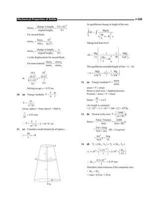Mechanical Properties of Solids P-135
Strain1
2
1
1
change in length 0.5 10
original length 0.1
-
´
= =
For second block,
stress2
5
2
2
2
force 10
area (0.2 )
= =
strain2
2
2
change in length
original length 0.2
= =
x
x is the displacement for second block.
For same material, 1 2
1 2
stress stress
strain strain
=
or,
5
2 2
2
10.5 10
(0.1) (0.2)
0.5 10
0.2
0.1
-
=
´ x
Solving we get, x = 0.25 cm
10. (a) Young's modulus
F
Y /
A
D
=
l
l
2
F
Y
r
p

Χ
l
l
Given, radiusr = 5mm, force F= 50pkN,
0.01 mm

Χ
l
l
2
F
Y
r
 =
D
p
l
l
= 2 × 1014
N / m2
.
11. (c) Consider a small element dx of radius r,
2R
r x R
L
 ∗
R
x
r
dx
L
3R
Mg
At equilibrium change in length of the wire
1
2
0
Mgdx
dL
2R
x R y
L
p

é ù
ê ú
∗
ê ú
ë û
ò ò
Taking limit from 0toL
L 2
0
Mg 1 L MgL
L
y 2R 3 R y
2Rx
R
L
p p
é ù
ê ú
ê ú
ê ú
Χ  , ≥ 
ê ú
ê ú
é ù
ê ú
ê ú
∗
ê ú
ê ú
ë û
ë û
The equilibrium extended length of wire = L + DL
2 2
MgL 1 Mg
L L 1
3
3 R Y YR
p p
æ ö
÷
ç
 ∗  ∗ ÷
ç ÷
ç ÷
è ø
12. (a) Young's modulus Y =
stress
strain
stress = Y ´ strain
Stress in steel wire = Applied pressure
Pressure = stress = Y × strain
Strain = α
D
= D
L
T
L
(As length is constant)
= 2 × 1011 × 1.1 ×10–5 × 100= 2.2 ×108 Pa
13. (b) Tension in the wire,
2mM
T g
m M
æ ö
=ç ÷
+
è ø
Stress =
Force / Tension 2mM
g
Area A(m M)
=
+
2(m 2m)g
A(m 2m)
´
=
+
(M = 2 m given)
2
4m 4mg
g
3mA 3A
= =
14. (d) c c c s s s
Y ( L / L ) Y ( L / L )
´ D = ´ D
Þ
3
11 11 s
L
1 10
1 10 2 10
1 0.5
-
æ ö D
´ æ ö
´ ´ = ´ ´
ç ÷ ç ÷
ç ÷ è ø
è ø

3
s
0.5 10
L 0.25 mm
2
-
´
D = =
Therefore, total extension of the composite wire
= c s
L L
D + D
=1mm +0.25m=1.25m
 