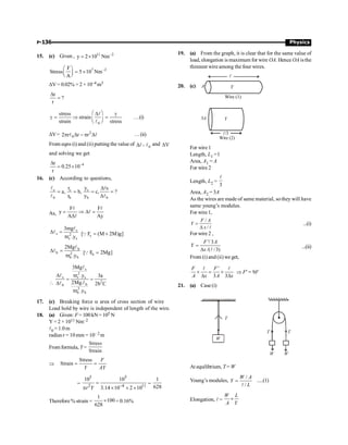 P-136 Physics
15. (c) Given , 11 2
y 2 10 Nm-
= ´
7 2
F
Stress 5 10 Nm
A
-
æ ö
= ´
ç ÷
è ø
DV= 0.02% = 2 × 10–4 m3
r
?
r
D
=
0
stress
strain
strain stress
æ ö
D g
g = Þ =
ç ÷
è ø
l
l
…(i)
DV= 2
0
2 r r r
p D - p D
l l …(ii)
From eqns (i) and (ii) putting the value of Dl , 0
l and V
D
and solving we get
4
r
0.25 10
r
-
D
= ´
16. (c) According to questions,
s s s
b b b b
r y s
a, b, c, ?
r y
D
= = = =
D
l l
l l
As,
F F
y
A Ay
= Þ D =
D
l l
l
l
s
s 2
s s
3mg
r .y
D =
p
l
l
s
[ F (M 2M)g]
= +
Q
b
b 2
b b
2Mg
r .y
D =
p
l
l
b
[ F 2Mg]
=
Q

s
2
s s s
2
b
b
2
b b
3Mg
r .y 3a
2Mg. 2b C
r .y
D p
= =
D
p
l
l
l
l
17. (c) Breaking force a area of cross section of wire
Load hold by wire is independent of length of the wire.
18. (a) Given: F= 100 kN= 105 N
Y = 2 × 1011 Nm–2
l0 = 1.0m
radius r = 10mm = 10– 2 m
From formula, Y=
Stress
Strain
Þ
Stress
Strain = =
F
Y AY
=
5 5
2 4 11
10 10
3.14 10 2 10
-
=
p ´ ´ ´
r Y
=
1
628
Therefore % strain =
1
100
628
´ = 0.16%
19. (a) From the graph, it is clear that for the same value of
load, elongation is maximum for wire OA. Hence OA isthe
thinnest wire among the four wires.
20. (c) Y
l
A
Wire (1)
Wire (2)
3A Y
l/3
For wire 1
Length, L1 = l
Area, A1 = A
For wire 2
Length, L2 =
3
l
Area, A2 = 3A
As the wires are made of same material, sothey will have
same young’s modulus.
For wire 1,
/
/
=
D l
F A
Y
x
...(i)
For wire 2 ,
'/ 3
/( /3)
F A
Y
x
=
D l
...(ii)
From (i) and (ii) we get,
'
3 3
´ = ´
D D
l l
F F
A x A x
Þ F¢ = 9F
21. (a) Case (i)
W
T
T T
W
W
At equilibrium, T = W
Young’s modules,
/
/
=
l
W A
Y
L
.....(1)
Elongation, l =
W L
A Y
´
 