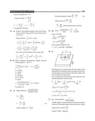 Mechanical Properties of Solids P-137
Case (ii)At equilibrium T = W
Young’s moduls,
/
/ 2
/ 2
W A
Y
L
=
l
Þ
/
/
W A
Y
L
=
l
Þ l =
W L
A Y
´
Þ Elongation is the same.
22. (a) If force F acts along the length L ofthe wire of cross-
section A, then energystored in unit volume of wire
is given by
Energy density =
1
2
stress × strain
1
2
F F
A AY
= ´ ´ stress and strain =
F X
A AY
æ ö
=
ç ÷
è ø
Q
2 2 2
2 2 2 4
1 1 16 1 16
2 2 2
( )
F F F
A Y d Y d Y
´ ´
= = =
p p
If u1
and u2
are the densities of two wires, then
4
1 2
2 1
u d
u d
æ ö
= ç ÷
è ø
( )1 4
1 1
2 2
4 2 :1
d d
d d
Þ = Þ =
23. (a) When a catapult is stretched up to length l, then the
storedenergyin it = Dk. E Þ
2 2
1 1
. ( )
2 2
YA
I mv
L
æ ö
D =
ç ÷
è ø
2
2
( )
Þ =
D D
mv L
y
l
m = 0.02 kg
v = 20 ms–1
L= 0.42m
A = (pd2
)/(4)
d = 6 × 10–3
m
Dl =0.2m
y –6
0.02 400 0.42 4
36 10 0.04
´ ´ ´
=
p ´ ´ ´
= 2.3 × 106
N/m2
So, order is 106
.
24. (c)
volumetricstress
Bulk modulus,K
volumetricstrain
=
mg
K
dV
a
V
=
æ ö
ç ÷
è ø
Þ
dV mg
V Ka
= ....(i)
volume of sphere, 3
4
3
V R
= p
Fractional change in volume
3
dV dr
V r
= ...(ii)
Using eq. (i)  (ii)
3dr mg
r Ka
=

3
dr mg
r Ka
= (fractional decrement in radius)
25. (d)
Normal force
Stress
Area

N N
A (2 a)b
p
 
Stress = B×strain
2
N 2 a a b
B
(2 a)b a b
p
p p
Χ ≥

2 2
2
(2 a) ab
N B
a b
p
p
Χ
Þ 
Force needed to push the cork.
f N 4 b aB
m m p
  Χ = (4pmBb)Da
26. (c) D
F
h
Shearing strain is created along the side surface of the
punched disk. Note that the forces exerted on the disk are
exerted along the circumference of the disk, and the total
force exerted on its center only.
Let us assume that the shearing stress along the side
surface of the disk is uniform, then
max max max
surface surface surface
F dF dA dA
= = s = s
ò ò ò
= max max
D
.A .2 h
2
æ ö
s = s pç ÷
è ø
ò
=
8 2 2
1
3.5 10 10 0.3 10 2
2
- -
æ ö
´ ´ ´ ´ ´ ´ p
ç ÷
è ø
= 4 4
3.297 10 3.3 10 N
´ ´
;
27. (a) Compressibility=
1
Bulk modulus
As bulk modulus isleast for ethanol (0.9) and maximum for
mercury (25) among ehtanol, mercury and water. Hence
compression in volume
V
V
D
Ethanol  Water  Mercury
 