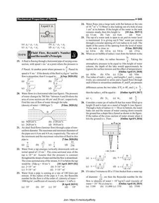 Mechanical Properties of Fluids P-141
r1
r3
(a) r3  r1  r2 (b) r1  r3  r2
(c) r1  r2  r3 (d) r1  r3  r2
TOPIC 2
Fluid Flow, Reynold's Number
and Bernoulli's Principle
19. Afluid is flowing through a horizontal pipeof varying cross-
section, with speed v ms–1
at a point where the pressure is
P Pascal. At another point where pressure is
2
P
Pascal its
speed is V ms–1
. If the densityofthe fluid is rkg m–3
and the
flowis streamline, then V is equal to: [6 Sep. 2020 (II)]
(a)
P
v
+
r
(b) 2
2P
v
+
r
(c) 2
2
P
v
+
r
(d) 2
P
v
+
r
20. Water flows in a horizontal tube (see figure). The pressure
of water changes by 700 Nm–2
between Aand B where the
area of cross section are 40 cm2
and 20 cm2
, respectively.
Find the rate of flow of water through the tube.
(densityof water = 1000 kgm–3
) [9 Jan. 2020 (I)]
A
B
(a) 3020 cm3
/s (b) 2720 cm3
/s
(c) 2420 cm3
/s (d) 1810 cm3
/s
21. An ideal fluid flows (laminar flow) through a pipe of non-
uniform diameter. Themaximum and minimum diametersof
the pipes are 6.4 cm and 4.8 cm, respectively. The ratio of
the minimum and the maximum velocities of fluid in this
pipe is: [7Jan. 2020(II)]
(a)
9
16
(b)
3
2
(c)
3
4
(d)
81
256
22. Water from a tap emerges vertically downwards with an
initial speed of 1.0 ms–1
. The cross-sectional area of the
tap is 10–4
m2
. Assume that the pressure is constant
throughoutthestreamofwaterandthattheflowisstreamlined.
The cross-sectional area ofthe stream, 0.15 m belowthe tap
would be : [Take g = 10 ms–2
) [10 April 2019 (II)]
(a) 2×10–5
m2
(b) 5×10–5
m2
(c) 5×10–4
m2
(d) 1×10–5
m2
23. Water from a pipe is coming at a rate of 100 liters per
minute. If the radius of the pipe is 5 cm, the Reynolds
number for the flow is of the order of : (density of water =
1000 kg/m3
, coefficient of viscosityof water = 1 mPa s)
[8April 2019 I]
(a) 103
(b) 104
(c) 102
(d) 106
24. Water flows into a large tank with flat bottom at the rate
of 10–4
m3
s–(
1) Water is also leaking out of a hole of area
1 cm2
at its bottom. If the height of the water in the tank
remains steady, then this height is: [10 Jan. 2019 I]
(a) 5.1cm (b) 7cm (c) 4cm (d) 9cm
25. The top of a water tank is open to air and its water lavel
is maintained. It is giving out 0.74m3
water per minute
through a circular opening of 2 cm radius in its wall. The
depth of the centre of the opening from the level of water
in the tank is close to: [9 Jan. 2019 (II)]
(a) 6.0 m (b) 4.8 m (c) 9.6 m (d) 2.9 m
26. When an air bubble of radius r rises from the bottom tothe
surface of a lake, its radius becomes
5r
4
. Taking the
atmospheric pressure to be equal to 10m height of water
column, the depth of the lake would approximately be
(ignore the surface tension and the effect of temperature):
[Online April 15, 2018]
(a) 10.5m (b) 8.7m (c) 11.2m (d) 9.5m
27. Two tubes of radii r1 and r2, and lengths l1 and l2, respec-
tively, are connected in series and a liquid flows through
eachofthem in streamlineconditions. P1 and P2 are pressure
differences across the two tubes. If P2 is 4P1 and l2 is 1
4
l ,
thentheradiusr2 willbe equalto: [OnlineApril 9, 2017]
(a) r1 (b) 2r1 (c) 4r1 (d) 1
2
r
28. Consider a water jar of radius R that has water filled up to
height H and is kept on a stand of height h (see figure).
Through a hole of radiusr (r  R) at its bottom, the water
leaks out and the stream of water coming down towards
the ground has a shapelikea funnel as shown in thefigure.
If the radius of the cross–section of water stream when it
hits the ground is x. Then : [OnlineApril 9,2016]
R
H
2r
2x
h
(a)
1
4
H
x r
H h
æ ö
= ç ÷
è ø
+
(b)
H
x r
H h
æ ö
= ç ÷
è ø
+
(c)
2
H
x r
H h
æ ö
= ç ÷
è ø
+
(d)
1
2
H
x r
H h
æ ö
= ç ÷
è ø
+
29. Ifit takes 5 minutes to fill a 15 litre bucket from a water tap
of diameter
2
p
cm then the Reynolds number for the
flow is (density of water = 103 kg/m3) and viscosity of
water = 10–3 Pa.s) close to : [OnlineApril 10, 2015]
(a) 1100 (b) 11,000 (c) 550 (d) 5500
Join- https://t.me/studyaffinity
 