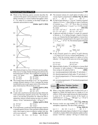 Mechanical Properties of Fluids P-143
42. Which of the following option correctly describes the
variation of the speed v and acceleration 'a' ofa point mass
falling vertically in a viscous medium that applies a force
F = –kv, where 'k' is a constant, on the body? (Graphs are
schematic and not drawn to scale)
[Online April 9, 2016]
(a)
a
v
t
(b)
v
a
t
(c)
v
a
t
(d)
v
a
t
43. The velocityof water in a river is 18 km/hr near the surface.
Ifthe river is 5 m deep, find the shearing stress between the
horizontal layers of water. The co-efficient of viscosity of
water = 10–2 poise. [OnlineApril 19, 2014]
(a) 10–1 N/m2 (b) 10–2 N/m2
(c) 10–3 N/m2 (d) 10–4 N/m2
44. The average mass of rain drops is 3.0 × 10–5 kg and their
avarage terminal velocity is 9 m/s. Calculate the energy
transferred by rain to each square metre of the surface at a
place which receives 100 cm of rain in a year.
[Online April 11, 2014]
(a) 3.5 × 105 J (b) 4.05 × 104 J
(c) 3.0 × 105 J (d) 9.0 × 104 J
45. A tank with a small hole at the bottom has been filled with
water and kerosene (specific gravity 0.8). The height of
water is 3m and that of kerosene 2m. When the hole is
opened the velocity of fluid coming out from it is nearly:
(take g = 10 ms–2 and densityof water = 103 kg m–3)
[Online April 11, 2014]
(a) 10.7ms–1 (b) 9.6ms–1
(c) 8.5ms–1 (d) 7.6ms–1
46. In an experiment, a small steel ball falls through a liquid at
a constant speed of10cm/s. Ifthe steel ball is pulled upward
with a force equal to twice its effective weight, how fast
will it move upward ? [Online April 25, 2013]
(a) 5 cm/s (b) Zero (c) 10 cm/s (d) 20 cm/s
47. The terminal velocity of a small sphere of radius a in a
viscous liquid is proportional to [Online May 26, 2012]
(a) a2 (b) a3 (c) a (d) a–1
48. If a ball of steel (density r = 7.8 g cm–3) attains a terminal
velocity of 10 cm s–1 when falling in water (Coefficient
of viscosity hwater = 8.5 × 10–4 Pa.s), then, its terminal
velocityin glycerine (r = 1.2 g cm–3, h = 13.2 Pa.s) would
be, nearly [2011 RS]
(a) 6.25 × 10–4 cm s–1 (b) 6.45 × 10–4 cm s–1
(c) 1.5 × 10–5 cm s–1 (d) 1.6 × 10–5 cm s–1
49. A spherical solid ball of volume V is made of a material
of density r1. It is falling through a liquid of density
r1 (r2 r1). Assume that the liquid applies a viscous force
on the ball that is proportional to the square of its speed
v, i.e., Fviscous = –kv2 (k  0). The terminal speed of the ball
is [2008]
(a) 1 2
( – )
Vg
k
r r
(b)
1
Vg
k
r
(c) 1
Vg
k
r
(d) 1 2
( – )
Vg
k
r r
50. If the terminal speed of a sphere of gold (density
= 19.5 kg/m3) is 0.2 m/s in a viscous liquid (density = 1.5
kg/m3), find the terminal speed of a sphere of silver
(density = 10.5 kg/m3) of the same size in the same liquid
[2006]
(a) 0.4 m/s (b) 0.133 m/s
(c) 0.1 m/s (d) 0.2 m/s
51. Spherical balls of radius ‘R’ are falling in a viscous fluid
of viscosity ‘h’ with a velocity ‘v’. The retarding viscous
force acting on the spherical ball is [2004]
(a) inverselyproportional to both radius ‘R’ and velocity‘v’
(b) directly proportional to both radius ‘R’ and velocity ‘v’
(c) directlyproportional to ‘R’ but inverselyproportional
to ‘v’
(d) inverselyproportional to ‘R’ but directlyproportional
to velocity ‘v’
TOPIC 4 Surface Tension, Surface
Energy and Capillarity
52. When a long glass capillary tube of radius 0.015 cm is
dipped in a liquid, the liquid rises to a height of 15 cm
within it. If the contact angle between the liquid and glass
to close to 0°, the surface tension of the liquid, in
milliNewton m–1, is [r(liquid) = 900 kgm–3, g = 10 ms–2]
(Give answer in closest integer) __________.
[NA 3 Sep. 2020 (I)]
53. Pressure inside two soap bubbles are 1.01 and 1.02
atmosphere, respectively. The ratio of their volumes is :
[3 Sep. 2020 (I)]
(a) 4 : 1 (b) 0.8 : 1 (c) 8 : 1 (d) 2 : 1
54. A capillarytube made ofglass ofradius 0.15 mm is dipped
verticallyin a beaker filled with methylene iodide (surface
tension = 0.05 Nm–1, density = 667 kg m–3) which rises
Join- https://t.me/studyaffinity
 