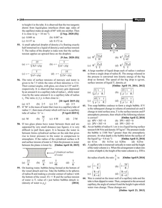 P-144 Physics
to height h in the tube. It is observed that the two tangents
drawn from liquid-glass interfaces (from opp. sides of
the capillary) make an angle of 60° with one another. Then
h is close to (g = 10 ms–2). [2 Sep. 2020 (II)]
(a) 0.049 m (b) 0.087 m
(c) 0.137 m (d) 0.172 m
55. A small spherical droplet of density d is floating exactly
half immersed in a liquid of densityr and surface tension
T. The radius of the droplet is (take note that the surface
tension applies an upward force on the droplet):
[9 Jan. 2020 (II)]
(a) r =
2T
3( )
d g
+ r
(b) r =
T
( )
d g
- r
(c) r =
T
( )
d g
+ r
(d) r =
3T
(2 )
d g
-r
56. The ratio of surface tensions of mercury and water is
given to be 7.5 while the ratio of their densities is 13.6.
Their contact angles, with glass, are close to 135o
and 0o
,
respectively. It is observed that mercury gets depressed
byan amount h in a capillary tube of radius r1
, while water
rises by the same amount h in a capillary tube of radius
r2
. The ratio, (r1
/r2
), is then close to :
[10 April 2019 (I)]
(a) 4/5 (b) 2/5 (c) 3/5 (d) 2/3
57. If ‘M’ is the mass of water that rises in a capillary tube of
radius ‘r’, then mass ofwater which will rise in a capillary
tube of radius ‘2r’ is : [9 April 2019 I]
(a) M (b)
M
2
(c) 4 M (d) 2 M
58. If two glass plates have water between them and are
separated by very small distance (see figure), it is very
difficult to pull them apart. It is because the water in
between forms cylindrical surface on the side that gives
rise to lower pressure in the water in comparison to
atmosphere. If the radius of the cylindrical surface is R
and surface tension ofwater is T then the pressure in water
between the plates is lower by : [Online April 10, 2015]
Cylindrical surface
of water
(a)
2T
R
(b)
4T
R
(c)
T
4R
(d)
T
R
59. On heating water, bubbles being formed at the bottom of
the vessel detach and rise. Take the bubbles to be spheres
of radius R and making a circular contact of radius r with
the bottom of the vessel. If r  R and the surface tension
of water is T, value of r just before bubbles detach is:
(density of water is rw) [2014]
R
2r
(a)
2 w
2 g
R
3T
r
(b)
2 wg
R
6T
r
(c)
2 wg
R
T
r
(d)
2 w
3 g
R
T
r
60. A large number of liquid drops each of radius r coalesce
to from a single drop of radius R. The energy released in
the process is converted into kinetic energy of the big
drop so formed. The speed of the big drop is (given,
surface tension of liquid T, density r)
[Online April 19, 2014, 2012]
(a)
T 1 1
r R
æ ö
-
ç ÷
r è ø
(b)
2T 1 1
r R
æ ö
-
ç ÷
r è ø
(c)
4T 1 1
r R
æ ö
-
ç ÷
r è ø
(d)
6T 1 1
r R
æ ö
-
ç ÷
r è ø
61. Two soap bubbles coalesce to form a single bubble. If V
is the subsequent change in volume of contained air and S
change in total surface area, T is the surface tension and P
atmospheric pressure, then which of the following relation
is correct? [OnlineApril 12, 2014]
(a) 4PV+3ST =0 (b) 3PV+4ST= 0
(c) 2PV+3ST =0 (d) 3PV+2ST= 0
62. An air bubble of radius 0.1 cm is in a liquid having surface
tension 0.06 N/m and density103 kg/m3. The pressureinside
the bubble is 1100 Nm–2 greater than the atmospheric
pressure. At what depth is the bubble below the surface of
the liquid?(g = 9.8 ms–2) [OnlineApril 11, 2014]
(a) 0.1m (b) 0.15m (c) 0.20m (d) 0.25m
63. Acapillarytubeisimmersed verticallyin water and theheight
ofthewater column is x. When thisarrangement is taken into
a mine of depth d, the height ofthe water column is y. If Ris
the radius ofearth, the ratio
x
y
is: [Online April 9, 2014]
(a)
d
1
R
æ ö
-
ç ÷
è ø
(b)
2d
1
R
æ ö
-
ç ÷
è ø
(c)
R d
R d
-
æ ö
ç ÷
+
è ø
(d)
R d
R d
+
æ ö
ç ÷
-
è ø
64. Wax is coated on the inner wall of a capillary tube and the
tube is then dippedin water. Then, compared to theunwaxed
capillary, the angle of contact q and the height h uptowhich
water rises change. These changes are :
[Online April 23, 2013]
 