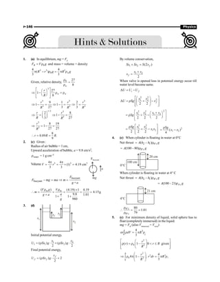 P-146 Physics
1. (a) In equilibrium, mg = Fe
0
B
F V g
= r and mass = volume × density
3 3 3
0
4 4
( )
3 3
w
R r g R g
p - r = p r
Given, relative density, 0 27
8
w
r
=
r
3
27
1
8
w w
r
R
é ù
æ ö
Þ - r = r
ê ú
ç ÷
è ø
ê ú
ë û
3 3 3
3 3 3
9 1 2
1 1
27 3 3
r r r
R R R
Þ - = Þ - = Þ =
1/3 3
3
2 8
1
3 27
r r
R R
æ ö
Þ = Þ - =
ç ÷
è ø
3
3
8 19
1
27 27
r
R
Þ = - =
8
0.89 .
9
r R R
 = =
2. (c) Given :
Radius of air bubble = 1 cm,
Upward acceleration of bubble, a = 9.8 cm/s2,
water
r = 1 g cm–3
Volume 3 3 3
4 4
(1) 4.19 cm
3 3
V r
p p
= = ´ =
a
mg
Fbuoyant
buoyant
buoyant
F
F mg ma m
g+a
- = Þ =
( ) (4.19) 1 4.19
4.15g
9.8 1.01
1 1
980
V g V
m
a
g a
g
w w
r r ´
 = = = = =
+
+ +
3. (d)
xf
xf
x2
x1
Initial potential energy,
1 2
1 1 2
( ) ( )
2 2
x x
U Sx g Sx g
= r × + r ×
Final potential energy,
( ) 2
2
f
f f
x
U Sx g
= r × ´
By volume conservation,
1 2 (2 )
f
Sx Sx S x
+ =
1 2
2
f
x x
x
+
=
When valve is opened loss in potentail energy occur till
water level become same.
i f
U U U
D = -
2 2
2
1 2
2 2
f
x x
U Sg x
é ù
æ ö
D = r + -
ê ú
ç ÷
ê ú
è ø
ë û
2
2 2
1 2 1 2
2 2 2
x x x x
Sg
é ù
+
æ ö
= r + -
ê ú
ç ÷
è ø
ê ú
ë û
2 2
1 2
1 2
2 2 2
x x
Sg
x x
é ù
r
= + -
ê ú
ê ú
ë û
2
1 2
( )
4
Sg
x x
r
= -
4. (c) When cylinder is floating in water at 0°C
Net thrust 2 1 0
( – ) c
A h h g
°
= r
0
(100 – 80) c
A g
°
= r
100 cm
20 cm
0°C
When cylinder is floating in water at 4° C
Net thrust 2 1 4
( – ) c
A h h g
°
= r
4
(100 – 21) c
A g
°
= r
21 cm
4°C
4
0
80
1.01
79
c
c
°
°
r
 = =
r
5. (c) For minimum density of liquid, solid sphere has to
float (completelyimmersed) in the liquid.
mg = FB
(also Vimmersed
= Vtotal
)
3
4
or
3
dV R
r = p r
ò l
2
0 2
( ) 1– 0 given
r
r r R
R
é ù
æ ö
r =r  £
ê ú
ç ÷
ê ú
è ø
ë û
2
2 3
0 2
0
4
4 1– .
3
R r
r dr R
R
æ ö
Þ r p = p r
ò ç ÷
è ø
l
 
