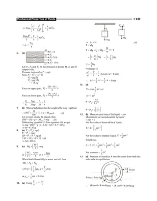 Mechanical Properties of Fluids P-147
3 5
3
0 2
0
4
4 –
3 3
5
R
r r
R
R
é ù
Þ pr = p r
ê ú
ê ú
ë û
l
3
3
0
4 2 4
3 5 3
R
R
pr
´ = p rl
0
2
5
r
 r =
l
6. (d)
F1
F2
P2= 15 g
r
P1 = 0
P2=5rg
r
2r
M
N
O
Let P1
, P2
and P3
be the pressure at points M, N and O
respectively.
Pressure is given by P = rgh
Now, P1
= 0 (Q h = 0)
P2
= rg(5)
P3
= rg(15)
= 15 rg
Force on upper part, 1 2
1
( )
2
P P
F A
+
=
Force on lower part,
2 3
2
( )
2
P P
F A
+
=
1
2
5 5 1
20 20 4
F g
F g
r
 = = =
r
7. (b) Whena bodyfloatsthentheweightofthebody=upthrust
3
cube
30
(50) (1)
100
g M g
 ´ ´ ´ = ...(i)
Let m mass should be placed, then
(50)3
× (1) × g = (Mcube
+ m)g ...(ii)
Subtracting equation (i) from equation (ii), we get
Þ mg = (50)3
× g (1 – 0.3) = 125 × 0.7 × 103
g
Þ m= 87.5 kg
8. (a) P1
= P0
+ rgd1
P2
= P0
+ rgd2
DP = P2
– P1
= rgDd
3.03 × 106
= 103
× 10 ×Dd
Þ Dd;300m
9. (c)
4
5
V
Mg g
æ ö
= ç ÷
è ø
rw
or
4
5
M
V
æ ö
=
ç ÷
è ø
rw
or
4
5
rw
r =
When block floats fully in water and oil, then
1 2
b b
Mg F F
= +
oil
( )
2 2
V V
V g g g
æ ö
= +
ç ÷
è ø
r r rw
or roil
=
3
0.6
5
rw = rw
10. (a) Using
F
A
= Y
D
×
l
l
T
Mg
T' fB
Mg
Þ Dl µ F ...(i)
T = Mg
T = Mg – fB = Mg –
b
M
g
×r ×
r
l
=
b
1– Mg
æ ö
r
ç ÷
r
è ø
l
=
2
1– Mg
8
æ ö
ç ÷
è ø
T =
3
Mg
4
From eqn (i)
¢
D
D
l
l
=
T
T
¢
=
3
4
[Given: Dl= 4 mm]
 Dl¢ =
3
4
×Dl =
3
4
4
´ = 3 mm
11. (d)
3
4
V ctor, r ct
3
= p =
1
3
r kt
Þ =
P = P0 + 1/3
4T
k t
P = P0 + c 1/3
1
t
æ ö
ç ÷
è ø
12. (b) Mass per unit time of the liquid = rav
Momentum per second carried byliquid
= rav × v
Net force due to bounced back liquid,
2
1
1
F 2 av
4
é ù
= ´ r
ê ú
ë û
Net force due to stopped liquid,
2
2
1
F av
4
= r
Total force,
F =
2 2 2
1 2
1 1 3
F F av av av
2 4 4
+ = r + r = r
Net pressure =
2
3
v
4
r
13. (d) Pressure at interface A must be same from both the
sides to be in equilibrium.
R
A
R
d2
d1
q
Rsinq
– Rsin q
Rsina
q q
Rcos
 2
(R cos R sin ) g
q+ q r 1
(Rcos Rsin ) g
= q- q r
 